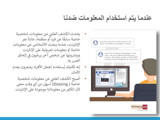 ‫ضدنا‬ ‫المعلومات‬ ‫استخدام‬ ‫يتم‬ ‫عندما‬
•
‫شخصية‬ ‫معلومات‬ ‫عن‬ ‫ي‬
‫ن‬
‫العلت‬ ‫الكشف‬ ‫يحدث‬
‫عت‬
ً
‫عادة‬ ،‫منظمة‬‫أو‬ ‫فرد‬ ‫عن‬ ‫ا‬
ً
‫سابق‬ ‫خاصة‬
‫معلوم‬ ‫عن‬ ‫األشخاص‬ ‫يبحث‬ ‫عندما‬ ،‫نت‬ ‫ر‬
‫اإلنت‬
‫ات‬
‫نت‬ ‫ر‬
‫اإلنت‬ ‫عىل‬ ‫تعريفية‬ ‫معلومات‬‫أو‬ ‫خاصة‬
‫إلحا‬ ‫ي‬
‫ن‬
‫ف‬ ‫يرغبون‬‫آخر‬ ‫شخص‬ ‫عن‬ ‫ونها‬ ‫ر‬
‫وينش‬
‫ق‬
‫به‬‫ر‬ ‫ن‬
‫الض‬
.
•
‫يشع‬ ‫اد‬‫ر‬‫األف‬ ‫لجعل‬ ‫ستخدم‬ُ‫ي‬ ‫تكتيك‬ ‫إنه‬
‫بعدم‬ ‫رون‬
‫األمان‬
.
•
‫شخصي‬ ‫معلومات‬ ‫عن‬ ‫ي‬
‫ن‬
‫العلت‬ ‫الكشف‬ ‫أصبح‬
‫ة‬
‫خاصة‬
(
Doxxing
)
‫ن‬
‫مض‬ ‫وقت‬ ‫أي‬ ‫من‬ ‫أسهل‬
‫ر‬
‫اإلنت‬ ‫عىل‬ ‫موجودة‬ ‫معلوماتنا‬ ‫من‬‫الكثت‬ ‫ألن‬
‫نت‬
.
 