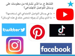 ‫ع‬ ‫النشاط‬
.
‫على‬ ‫معلومات‬ ‫من‬ ‫نشاركه‬ ‫الذي‬ ‫ما‬
‫االجتماعي؟‬ ‫التواصل‬ ‫وسائل‬
•
‫تستخدمها؟‬ ‫ي‬
‫ر‬
‫الت‬ ‫ي‬
‫االجتماع‬ ‫التواصل‬ ‫وسائل‬ ‫ي‬
‫ه‬ ‫ما‬
•
‫الوسائل؟‬ ‫هذه‬ ‫ي‬
‫ن‬
‫ف‬ ‫عنك‬ ‫شخص‬ ‫يعرفه‬ ‫أن‬ ‫يمكن‬ ‫الذي‬ ‫ما‬
 