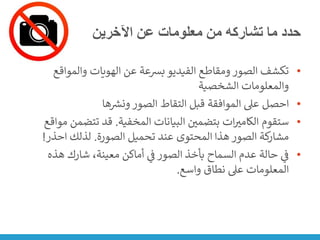 ‫اآلخرين‬ ‫عن‬ ‫معلومات‬ ‫من‬ ‫تشاركه‬ ‫ما‬ ‫حدد‬
•
‫والمواق‬ ‫الهويات‬ ‫عن‬ ‫بشعة‬ ‫الفيديو‬ ‫ومقاطع‬ ‫الصور‬ ‫تكشف‬
‫ع‬
‫الشخصية‬ ‫والمعلومات‬
•
‫ها‬ ‫ر‬
‫ونش‬ ‫الصور‬ ‫التقاط‬ ‫قبل‬ ‫الموافقة‬ ‫عىل‬ ‫احصل‬
•
‫المخفية‬ ‫البيانات‬ ‫ن‬
‫بتضمي‬ ‫ات‬‫الكامت‬ ‫ستقوم‬
.
‫تتضم‬ ‫قد‬
‫مواقع‬ ‫ن‬
‫الصورة‬ ‫تحميل‬ ‫عند‬ ‫المحتوى‬ ‫هذا‬ ‫الصور‬ ‫كة‬
‫مشار‬
.
‫احذر‬ ‫لذلك‬
!
•
‫هذه‬ ‫شارك‬ ،‫معينة‬ ‫أماكن‬ ‫ي‬
‫ن‬
‫ف‬ ‫الصور‬ ‫بأخذ‬ ‫السماح‬ ‫عدم‬ ‫حالة‬ ‫ي‬
‫ن‬
‫ف‬
‫واسع‬ ‫نطاق‬ ‫عىل‬ ‫المعلومات‬
.
 