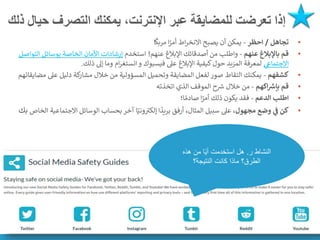 ‫ذلك‬ ‫حيال‬ ‫التصرف‬ ‫يمكنك‬ ،‫اإلنترنت‬ ‫عبر‬ ‫للمضايقة‬ ‫تعرضت‬ ‫إذا‬
•
‫تجاهل‬
/
‫احظر‬
-
‫ا‬
ً
‫مربك‬ ‫ا‬ً
‫أمر‬ ‫اط‬‫ر‬‫االنخ‬ ‫يصبح‬ ‫أن‬ ‫يمكن‬
•
‫عنهم‬ ‫باإلبالغ‬ ‫قم‬
-
‫عنهم‬ ‫اإلبالغ‬ ‫أصدقائك‬ ‫من‬ ‫واطلب‬
!
‫استخدم‬
‫ا‬ ‫بوسائل‬ ‫الخاصة‬ ‫األمان‬ ‫إرشادات‬
‫لتواصل‬
‫ي‬
‫االجتماع‬
‫و‬ ‫فيسبوك‬ ‫عىل‬ ‫اإلبالغ‬ ‫كيفية‬‫حول‬ ‫المزيد‬ ‫لمعرفة‬
‫ام‬‫ر‬‫انستغ‬
‫ذلك‬ ‫إىل‬ ‫وما‬
.
•
‫كشفهم‬
-
‫عىل‬ ‫دليل‬ ‫كة‬
‫مشار‬ ‫خالل‬ ‫من‬ ‫المسؤولية‬ ‫وتحميل‬ ‫المضايقة‬ ‫لفعل‬ ‫صور‬ ‫التقاط‬ ‫يمكنك‬
‫مضايقاتهم‬
•
‫اكهم‬ ‫ر‬
‫بإش‬ ‫قم‬
-
‫اتخذته‬ ‫الذي‬ ‫الموقف‬ ‫ح‬ ‫ر‬
‫رس‬ ‫خالل‬ ‫من‬
•
‫الدعم‬ ‫اطلب‬
-
‫ا؛‬ ً‫صادم‬ ‫ا‬ً
‫أمر‬ ‫ذلك‬ ‫يكون‬ ‫فقد‬
•
‫مجهول‬ ‫وضع‬ ‫ي‬
‫ف‬ ‫كن‬
‫االجت‬ ‫الوسائل‬ ‫بحساب‬ ‫آخر‬ ‫ا‬ً‫وني‬ ‫ر‬
‫إلكت‬ ‫ا‬
ً
‫بريد‬ ‫أرفق‬ ،‫المثال‬ ‫سبيل‬ ‫عىل‬ ،
‫الخاص‬ ‫ماعية‬
‫بك‬
‫ر‬ ‫النشاط‬
.
‫هذه‬ ‫من‬ ‫ا‬ً‫ي‬‫أ‬ ‫استخدمت‬ ‫هل‬
‫النتيجة؟‬ ‫كانت‬ ‫ماذا‬ ‫الطرق؟‬
 