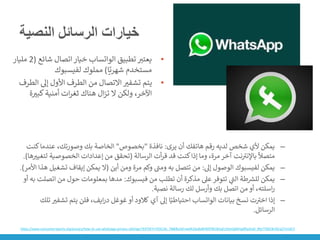 ‫النصية‬ ‫الرسائل‬ ‫خيارات‬
•
‫تطبيق‬ ‫يعتت‬
‫الواتساب‬
‫شائع‬ ‫اتصال‬‫خيار‬
(
2
‫مليار‬
‫ا‬ً‫شهري‬ ‫مستخدم‬
)
‫مملوك‬
‫لفيسبوك‬
•
‫الط‬ ‫إىل‬ ‫األول‬ ‫الطرف‬ ‫من‬ ‫االتصال‬ ‫تشفت‬ ‫يتم‬
‫رف‬
‫ة‬‫كبت‬‫أمنية‬ ‫ات‬‫ر‬‫ثغ‬ ‫هناك‬ ‫ال‬‫ز‬‫ت‬ ‫ال‬ ‫ولكن‬ ،‫اآلخر‬
–
‫يرى‬ ‫أن‬ ‫هاتفك‬ ‫رقم‬ ‫لديه‬ ‫شخص‬ ‫ألي‬ ‫يمكن‬
:
‫نافذة‬
"
‫بخصوص‬
"
‫عندم‬ ،‫وصورتك‬ ‫بك‬ ‫الخاصة‬
‫كنت‬‫ا‬
‫الرسالة‬ ‫أت‬‫ر‬‫ق‬ ‫قد‬ ‫كنت‬‫إذا‬ ‫وما‬ ،‫مرة‬ ‫آخر‬ ‫نت‬ ‫ر‬
‫باإلنت‬
ً
‫متصال‬
(
‫ل‬ ‫الخصوصية‬ ‫إعدادات‬ ‫من‬ ‫تحقق‬
‫ها‬‫تغيت‬
.)
–
‫يمكن‬
‫لفيسبوك‬
‫إىل‬ ‫الوصول‬
:
‫أين‬ ‫ومن‬ ‫مرة‬ ‫وكم‬ ‫ر‬
‫ومت‬ ‫به‬ ‫تتصل‬ ‫من‬
(
‫تش‬ ‫إيقاف‬ ‫يمكن‬ ‫ال‬
‫األمر‬ ‫هذا‬ ‫غيل‬
.)
–
‫طة‬ ‫ر‬
‫للش‬ ‫يمكن‬
‫ي‬
‫ر‬
‫الت‬
‫فيسبوك‬ ‫من‬ ‫تطلب‬ ‫أن‬ ‫مذكرة‬ ‫عىل‬‫تتوفر‬
:
‫ا‬ ‫من‬ ‫حول‬ ‫بمعلومات‬ ‫مدها‬
‫أو‬ ‫به‬ ‫تصلت‬
‫نصية‬ ‫رسالة‬ ‫لك‬ ‫وأرسل‬ ‫بك‬ ‫اتصل‬ ‫من‬ ‫أو‬ ،‫اسلته‬‫ر‬
.
–
‫بيانات‬ ‫نسخ‬ ‫ت‬ ‫ر‬
‫اخت‬ ‫إذا‬
‫الواتساب‬
‫إىل‬ ‫ا‬ً‫احتياطي‬
‫آي‬
‫كالود‬
‫تش‬ ‫يتم‬ ‫فلن‬ ،‫ايف‬‫ر‬‫د‬ ‫غوغل‬ ‫أو‬
‫تلك‬ ‫فت‬
‫الرسائل‬
.
https://www.consumerreports.org/privacy/how-to-use-whatsapp-privacy-settings/?EXTKEY=YSOCIAL_FB&fbclid=IwAR2du8xBV9DPWCBUyELt5kxQdd41glfDyzhe0_tRe7TXbC8n3ScqZ7m1kCY
 