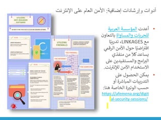 ‫إضافية‬ ‫وإرشادات‬ ‫أدوات‬
:
‫اإلنترنت‬ ‫على‬ ‫العام‬ ‫األمن‬
•
‫أعدت‬
‫العربية‬ ‫المؤسسة‬
‫والمساواة‬ ‫للحريات‬
‫بالت‬
‫عاون‬
‫مع‬
LINKAGES
‫ا‬ً‫تدريب‬ ،
‫الر‬ ‫األمن‬ ‫حول‬ ‫ا‬ً‫اضي‬ ‫ر‬
‫افت‬
‫ي‬
‫قم‬
‫منفذي‬ ‫من‬
َ
‫كال‬‫يساعد‬
‫ع‬ ‫والمستفيدين‬ ‫امج‬‫الت‬
‫ىل‬
‫ن‬ ‫ر‬
‫لإلنت‬ ‫اآلمن‬ ‫االستخدام‬
‫ت‬
.
•
‫عىل‬ ‫الحصول‬ ‫يمكن‬
‫أو‬ ‫ة‬ ‫ر‬
‫المبارس‬ ‫التدريبات‬
‫هنا‬ ‫الخاصة‬ ‫ة‬‫الوتت‬ ‫حسب‬
:
https://afemena.org/digit
al-security-sessions/
 