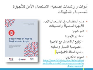 ‫إضافية‬ ‫وإرشادات‬ ‫أدوات‬
:
‫لألجهزة‬ ‫اآلمن‬ ‫االستعمال‬
‫والتطبيقات‬ ‫المحمولة‬
•
‫اآلم‬ ‫االستعمال‬ ‫ي‬
‫ن‬
‫ف‬ ‫المنظمات‬ ‫دعم‬
‫ن‬
‫والتطبيقات‬ ‫المحمولة‬ ‫لألجهزة‬
•
‫المواضيع‬
:
-
‫األجهزة‬ ‫اختيار‬
-
‫ع‬ ‫توزي‬
/
‫األجهزة‬ ‫مع‬ ‫التعامل‬
-
‫وحمايته‬ ‫العميل‬ ‫خصوصية‬
-
‫اضية‬ ‫ر‬
‫االفت‬ ‫الحالة‬ ‫إدارة‬
•
‫ي‬
‫ن‬
‫ون‬ ‫ر‬
‫االلكت‬ ‫الموقع‬
:
https://www.fhi360.org/sites/default/files/
media/documents/resource-secure-mobile-
devices-apps.pdf
 
