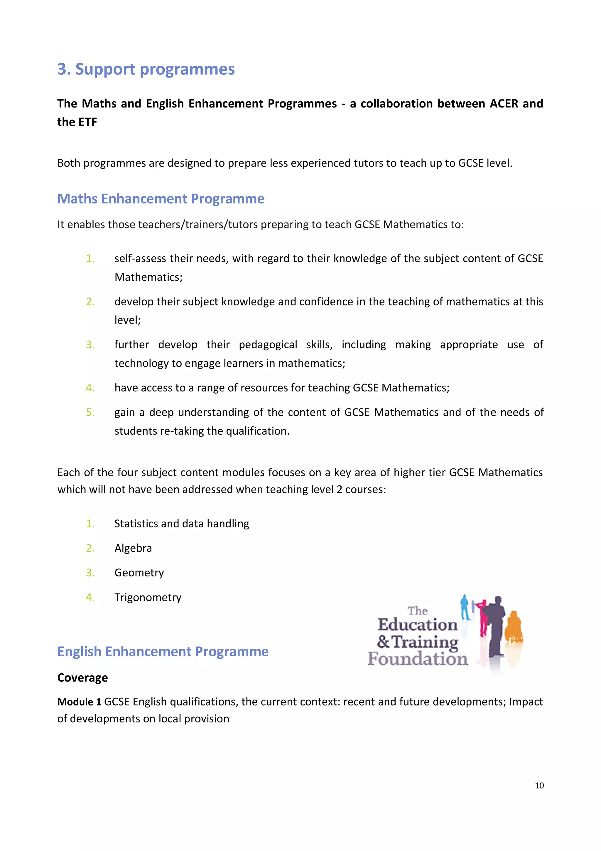10
3. Support programmes
The Maths and English Enhancement Programmes - a collaboration between ACER and
the ETF
Both programmes are designed to prepare less experienced tutors to teach up to GCSE level.
Maths Enhancement Programme
It enables those teachers/trainers/tutors preparing to teach GCSE Mathematics to:
1. self-assess their needs, with regard to their knowledge of the subject content of GCSE
Mathematics;
2. develop their subject knowledge and confidence in the teaching of mathematics at this
level;
3. further develop their pedagogical skills, including making appropriate use of
technology to engage learners in mathematics;
4. have access to a range of resources for teaching GCSE Mathematics;
5. gain a deep understanding of the content of GCSE Mathematics and of the needs of
students re-taking the qualification.
Each of the four subject content modules focuses on a key area of higher tier GCSE Mathematics
which will not have been addressed when teaching level 2 courses:
1. Statistics and data handling
2. Algebra
3. Geometry
4. Trigonometry
English Enhancement Programme
Coverage
Module 1 GCSE English qualifications, the current context: recent and future developments; Impact
of developments on local provision
 