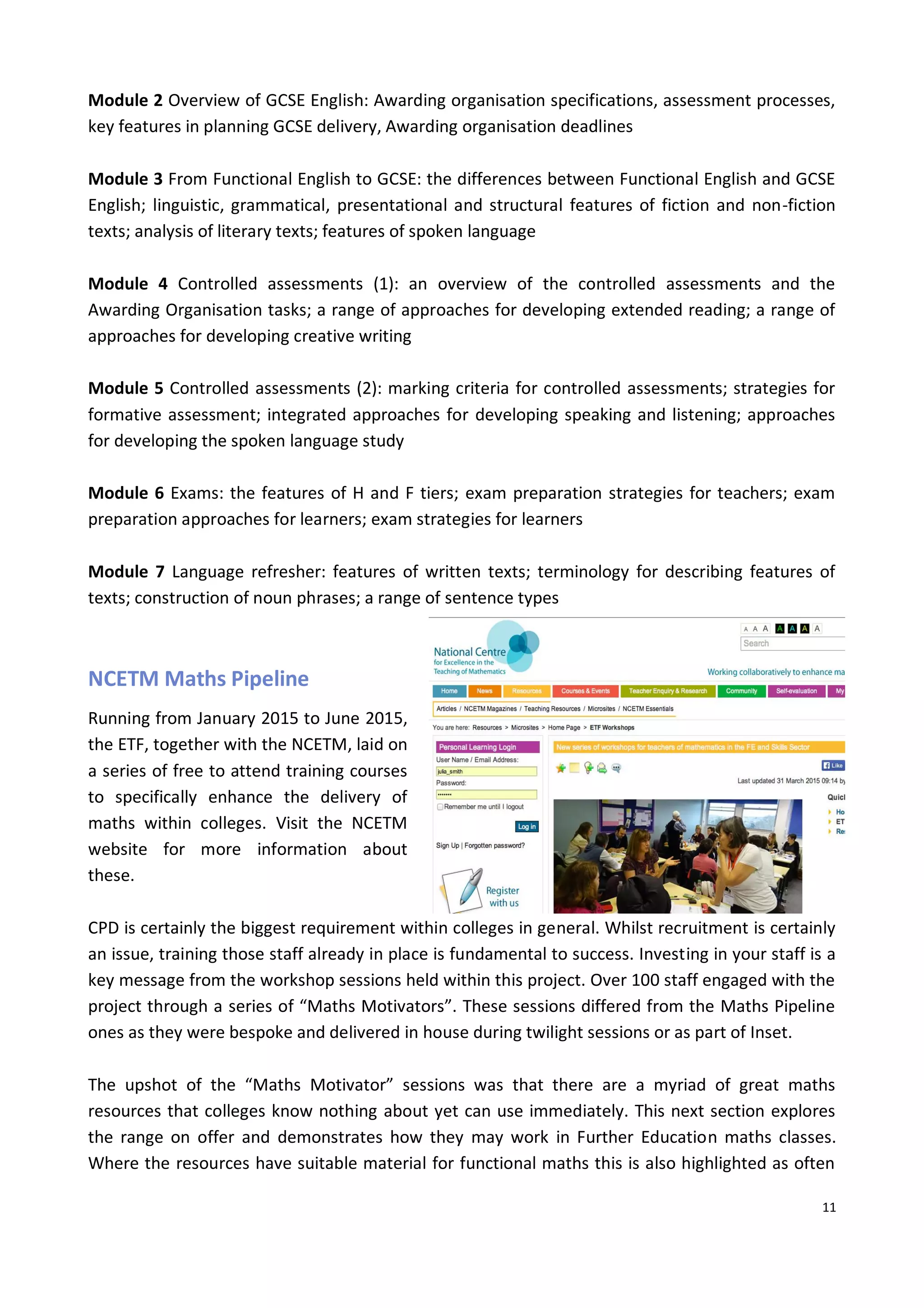 11
Module 2 Overview of GCSE English: Awarding organisation specifications, assessment processes,
key features in planning GCSE delivery, Awarding organisation deadlines
Module 3 From Functional English to GCSE: the differences between Functional English and GCSE
English; linguistic, grammatical, presentational and structural features of fiction and non-fiction
texts; analysis of literary texts; features of spoken language
Module 4 Controlled assessments (1): an overview of the controlled assessments and the
Awarding Organisation tasks; a range of approaches for developing extended reading; a range of
approaches for developing creative writing
Module 5 Controlled assessments (2): marking criteria for controlled assessments; strategies for
formative assessment; integrated approaches for developing speaking and listening; approaches
for developing the spoken language study
Module 6 Exams: the features of H and F tiers; exam preparation strategies for teachers; exam
preparation approaches for learners; exam strategies for learners
Module 7 Language refresher: features of written texts; terminology for describing features of
texts; construction of noun phrases; a range of sentence types
NCETM Maths Pipeline
Running from January 2015 to June 2015,
the ETF, together with the NCETM, laid on
a series of free to attend training courses
to specifically enhance the delivery of
maths within colleges. Visit the NCETM
website for more information about
these.
CPD is certainly the biggest requirement within colleges in general. Whilst recruitment is certainly
an issue, training those staff already in place is fundamental to success. Investing in your staff is a
key message from the workshop sessions held within this project. Over 100 staff engaged with the
project through a series of “Maths Motivators”. These sessions differed from the Maths Pipeline
ones as they were bespoke and delivered in house during twilight sessions or as part of Inset.
The upshot of the “Maths Motivator” sessions was that there are a myriad of great maths
resources that colleges know nothing about yet can use immediately. This next section explores
the range on offer and demonstrates how they may work in Further Education maths classes.
Where the resources have suitable material for functional maths this is also highlighted as often
 