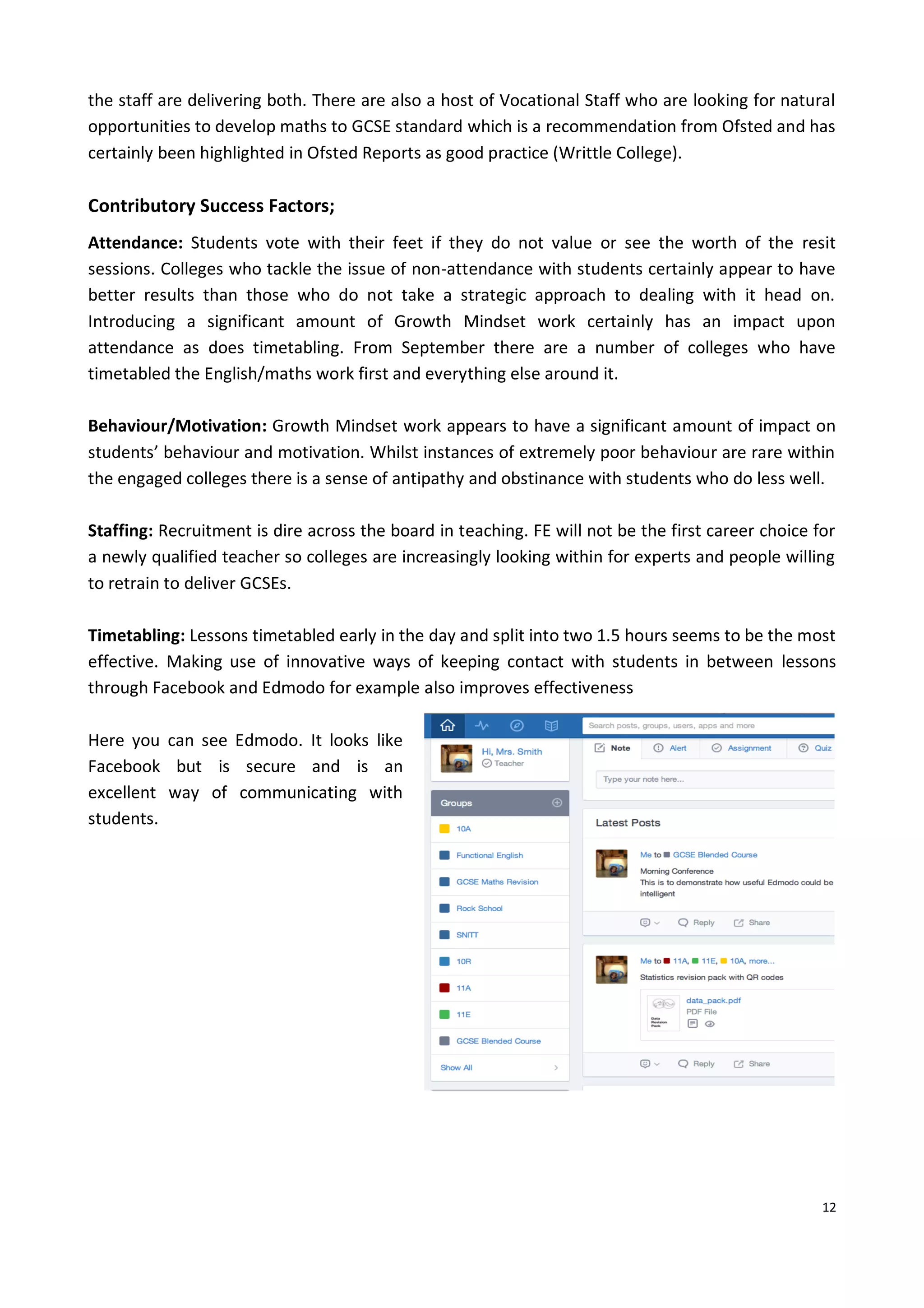12
the staff are delivering both. There are also a host of Vocational Staff who are looking for natural
opportunities to develop maths to GCSE standard which is a recommendation from Ofsted and has
certainly been highlighted in Ofsted Reports as good practice (Writtle College).
Contributory Success Factors;
Attendance: Students vote with their feet if they do not value or see the worth of the resit
sessions. Colleges who tackle the issue of non-attendance with students certainly appear to have
better results than those who do not take a strategic approach to dealing with it head on.
Introducing a significant amount of Growth Mindset work certainly has an impact upon
attendance as does timetabling. From September there are a number of colleges who have
timetabled the English/maths work first and everything else around it.
Behaviour/Motivation: Growth Mindset work appears to have a significant amount of impact on
students’ behaviour and motivation. Whilst instances of extremely poor behaviour are rare within
the engaged colleges there is a sense of antipathy and obstinance with students who do less well.
Staffing: Recruitment is dire across the board in teaching. FE will not be the first career choice for
a newly qualified teacher so colleges are increasingly looking within for experts and people willing
to retrain to deliver GCSEs.
Timetabling: Lessons timetabled early in the day and split into two 1.5 hours seems to be the most
effective. Making use of innovative ways of keeping contact with students in between lessons
through Facebook and Edmodo for example also improves effectiveness
Here you can see Edmodo. It looks like
Facebook but is secure and is an
excellent way of communicating with
students.
 