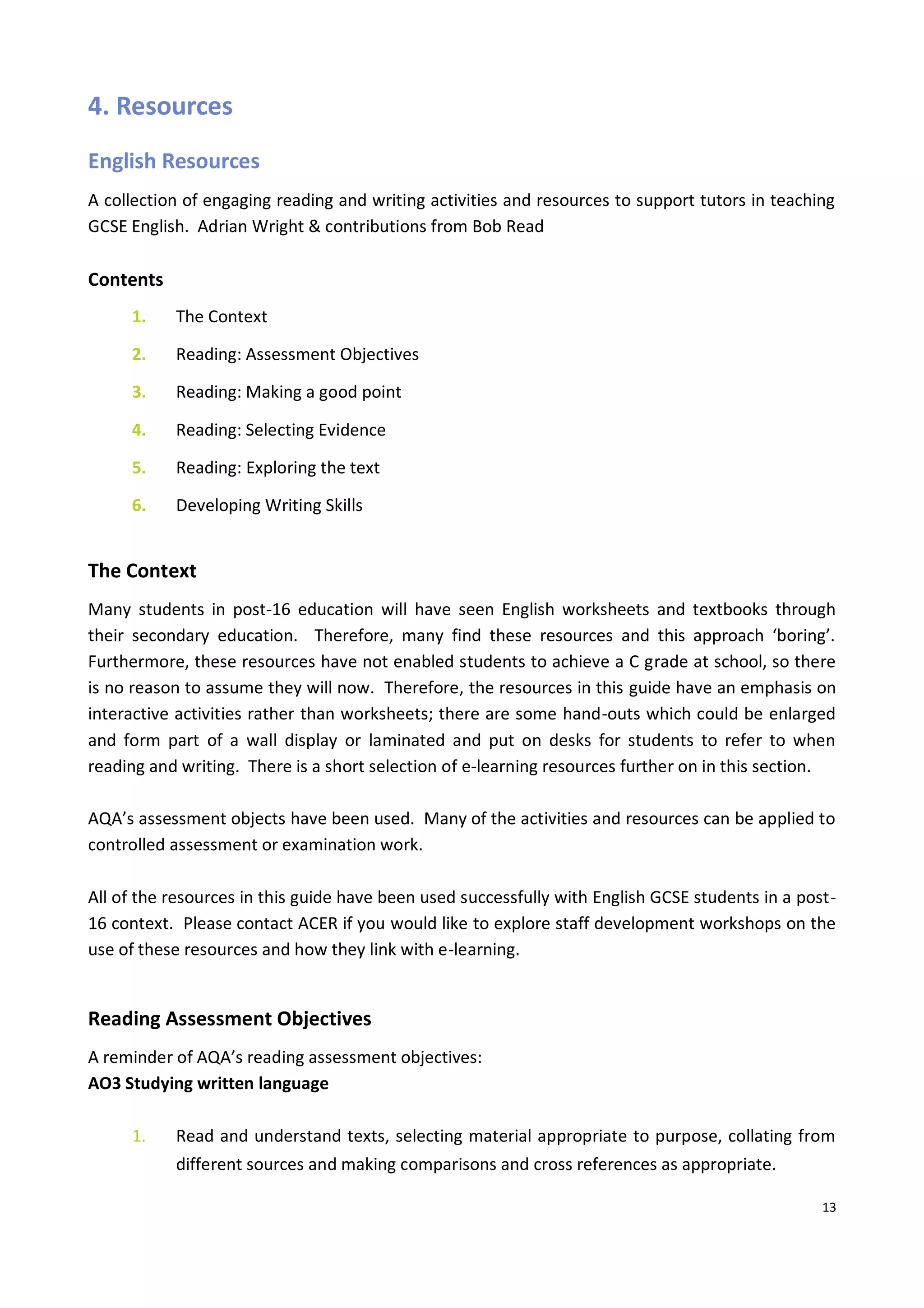 13
4. Resources
English Resources
A collection of engaging reading and writing activities and resources to support tutors in teaching
GCSE English. Adrian Wright & contributions from Bob Read
Contents
1. The Context
2. Reading: Assessment Objectives
3. Reading: Making a good point
4. Reading: Selecting Evidence
5. Reading: Exploring the text
6. Developing Writing Skills
The Context
Many students in post-16 education will have seen English worksheets and textbooks through
their secondary education. Therefore, many find these resources and this approach ‘boring’.
Furthermore, these resources have not enabled students to achieve a C grade at school, so there
is no reason to assume they will now. Therefore, the resources in this guide have an emphasis on
interactive activities rather than worksheets; there are some hand-outs which could be enlarged
and form part of a wall display or laminated and put on desks for students to refer to when
reading and writing. There is a short selection of e-learning resources further on in this section.
AQA’s assessment objects have been used. Many of the activities and resources can be applied to
controlled assessment or examination work.
All of the resources in this guide have been used successfully with English GCSE students in a post-
16 context. Please contact ACER if you would like to explore staff development workshops on the
use of these resources and how they link with e-learning.
Reading Assessment Objectives
A reminder of AQA’s reading assessment objectives:
AO3 Studying written language
1. Read and understand texts, selecting material appropriate to purpose, collating from
different sources and making comparisons and cross references as appropriate.
 