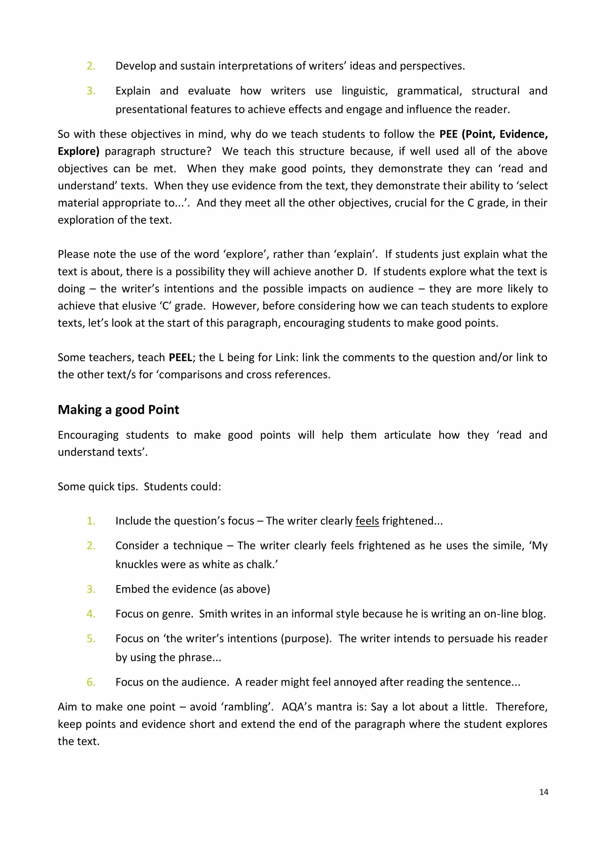 14
2. Develop and sustain interpretations of writers’ ideas and perspectives.
3. Explain and evaluate how writers use linguistic, grammatical, structural and
presentational features to achieve effects and engage and influence the reader.
So with these objectives in mind, why do we teach students to follow the PEE (Point, Evidence,
Explore) paragraph structure? We teach this structure because, if well used all of the above
objectives can be met. When they make good points, they demonstrate they can ‘read and
understand’ texts. When they use evidence from the text, they demonstrate their ability to ‘select
material appropriate to...’. And they meet all the other objectives, crucial for the C grade, in their
exploration of the text.
Please note the use of the word ‘explore’, rather than ‘explain’. If students just explain what the
text is about, there is a possibility they will achieve another D. If students explore what the text is
doing – the writer’s intentions and the possible impacts on audience – they are more likely to
achieve that elusive ‘C’ grade. However, before considering how we can teach students to explore
texts, let’s look at the start of this paragraph, encouraging students to make good points.
Some teachers, teach PEEL; the L being for Link: link the comments to the question and/or link to
the other text/s for ‘comparisons and cross references.
Making a good Point
Encouraging students to make good points will help them articulate how they ‘read and
understand texts’.
Some quick tips. Students could:
1. Include the question’s focus – The writer clearly feels frightened...
2. Consider a technique – The writer clearly feels frightened as he uses the simile, ‘My
knuckles were as white as chalk.’
3. Embed the evidence (as above)
4. Focus on genre. Smith writes in an informal style because he is writing an on-line blog.
5. Focus on ‘the writer’s intentions (purpose). The writer intends to persuade his reader
by using the phrase...
6. Focus on the audience. A reader might feel annoyed after reading the sentence...
Aim to make one point – avoid ‘rambling’. AQA’s mantra is: Say a lot about a little. Therefore,
keep points and evidence short and extend the end of the paragraph where the student explores
the text.
 