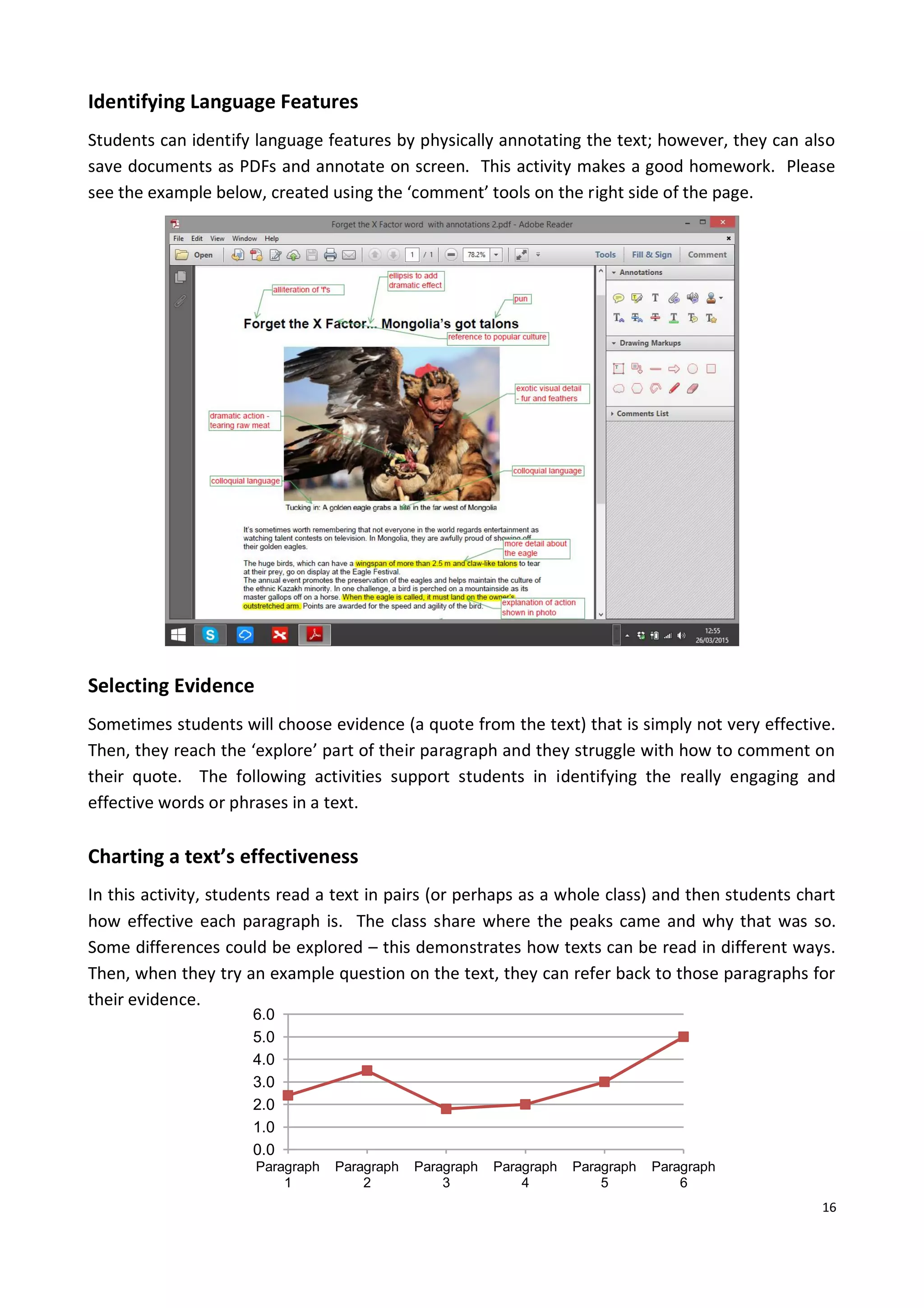 16
0.0
1.0
2.0
3.0
4.0
5.0
6.0
Paragraph
1
Paragraph
2
Paragraph
3
Paragraph
4
Paragraph
5
Paragraph
6
Identifying Language Features
Students can identify language features by physically annotating the text; however, they can also
save documents as PDFs and annotate on screen. This activity makes a good homework. Please
see the example below, created using the ‘comment’ tools on the right side of the page.
Selecting Evidence
Sometimes students will choose evidence (a quote from the text) that is simply not very effective.
Then, they reach the ‘explore’ part of their paragraph and they struggle with how to comment on
their quote. The following activities support students in identifying the really engaging and
effective words or phrases in a text.
Charting a text’s effectiveness
In this activity, students read a text in pairs (or perhaps as a whole class) and then students chart
how effective each paragraph is. The class share where the peaks came and why that was so.
Some differences could be explored – this demonstrates how texts can be read in different ways.
Then, when they try an example question on the text, they can refer back to those paragraphs for
their evidence.
 