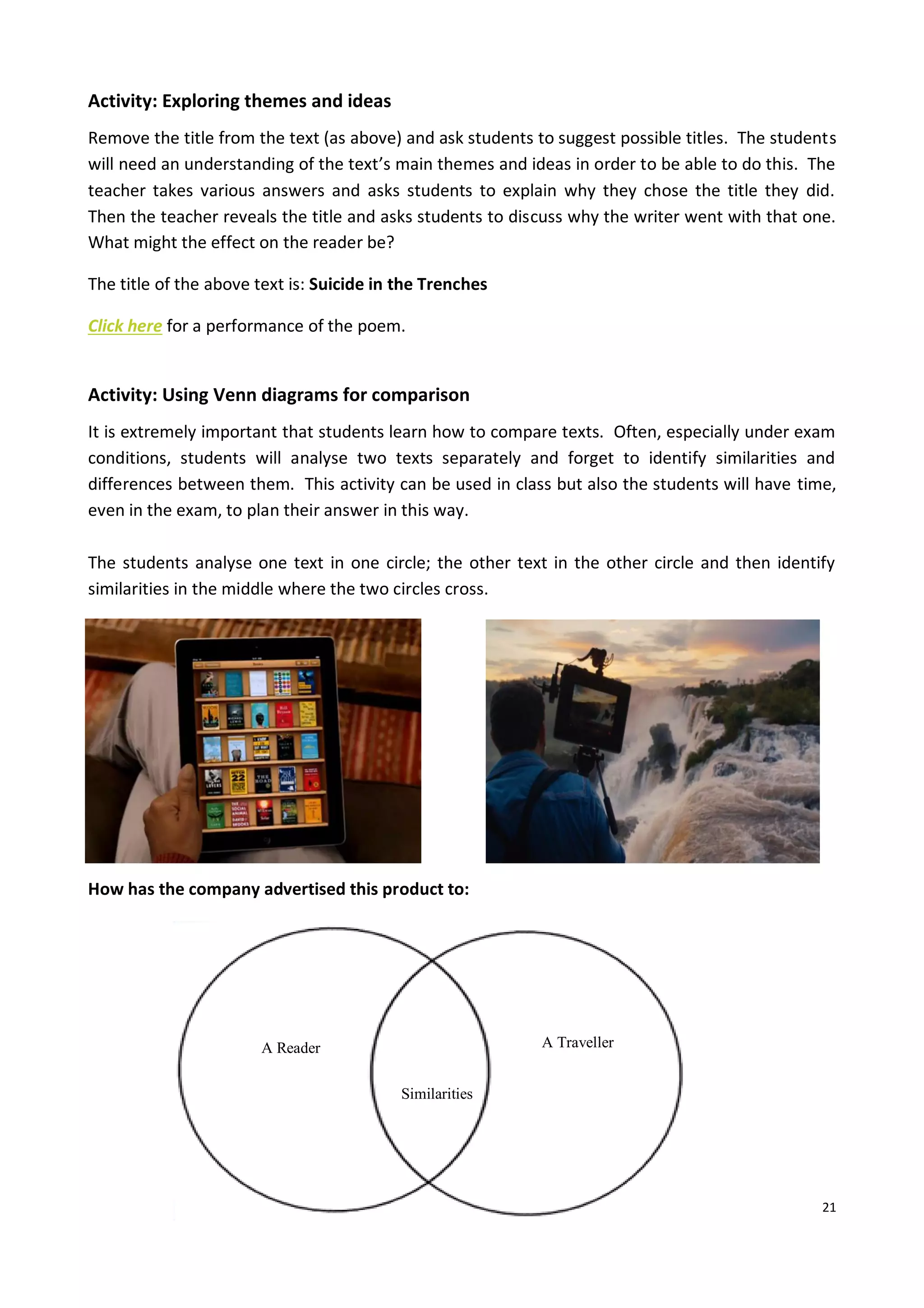21
Activity: Exploring themes and ideas
Remove the title from the text (as above) and ask students to suggest possible titles. The students
will need an understanding of the text’s main themes and ideas in order to be able to do this. The
teacher takes various answers and asks students to explain why they chose the title they did.
Then the teacher reveals the title and asks students to discuss why the writer went with that one.
What might the effect on the reader be?
The title of the above text is: Suicide in the Trenches
Click here for a performance of the poem.
Activity: Using Venn diagrams for comparison
It is extremely important that students learn how to compare texts. Often, especially under exam
conditions, students will analyse two texts separately and forget to identify similarities and
differences between them. This activity can be used in class but also the students will have time,
even in the exam, to plan their answer in this way.
The students analyse one text in one circle; the other text in the other circle and then identify
similarities in the middle where the two circles cross.
How has the company advertised this product to:
A Reader A Traveller
Similarities
 