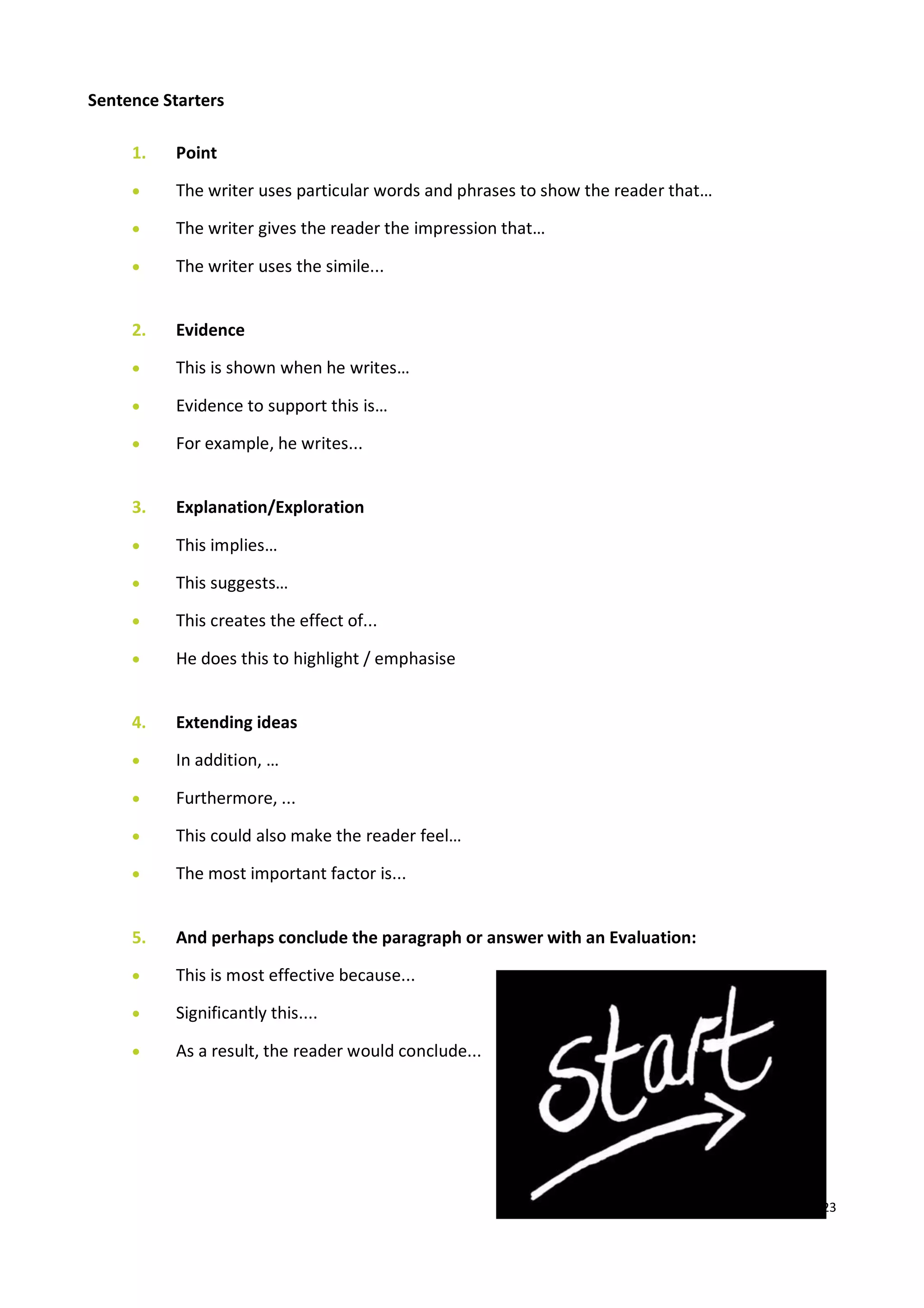23
Sentence Starters
1. Point
 The writer uses particular words and phrases to show the reader that…
 The writer gives the reader the impression that…
 The writer uses the simile...
2. Evidence
 This is shown when he writes…
 Evidence to support this is…
 For example, he writes...
3. Explanation/Exploration
 This implies…
 This suggests…
 This creates the effect of...
 He does this to highlight / emphasise
4. Extending ideas
 In addition, …
 Furthermore, ...
 This could also make the reader feel…
 The most important factor is...
5. And perhaps conclude the paragraph or answer with an Evaluation:
 This is most effective because...
 Significantly this....
 As a result, the reader would conclude...
 