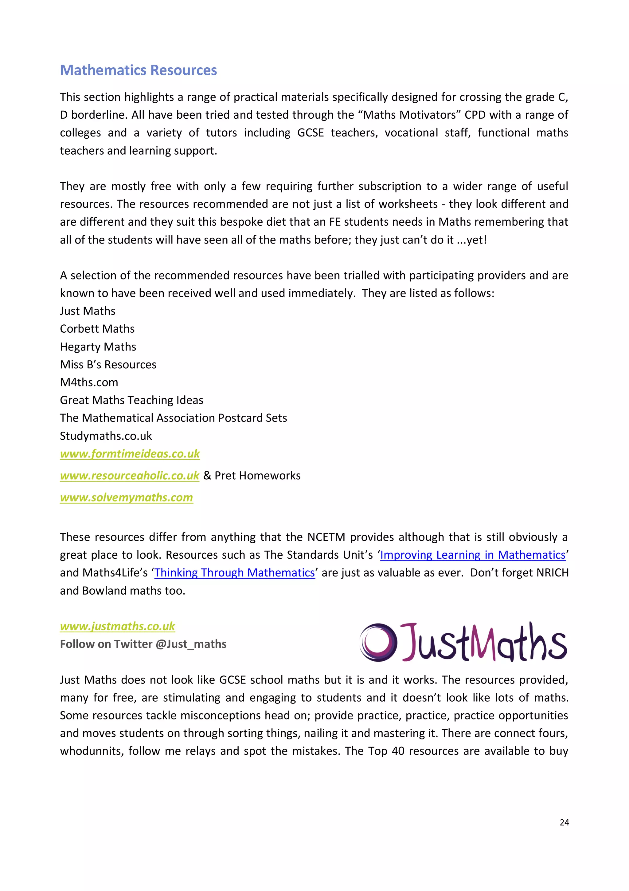 24
Mathematics Resources
This section highlights a range of practical materials specifically designed for crossing the grade C,
D borderline. All have been tried and tested through the “Maths Motivators” CPD with a range of
colleges and a variety of tutors including GCSE teachers, vocational staff, functional maths
teachers and learning support.
They are mostly free with only a few requiring further subscription to a wider range of useful
resources. The resources recommended are not just a list of worksheets - they look different and
are different and they suit this bespoke diet that an FE students needs in Maths remembering that
all of the students will have seen all of the maths before; they just can’t do it ...yet!
A selection of the recommended resources have been trialled with participating providers and are
known to have been received well and used immediately. They are listed as follows:
Just Maths
Corbett Maths
Hegarty Maths
Miss B’s Resources
M4ths.com
Great Maths Teaching Ideas
The Mathematical Association Postcard Sets
Studymaths.co.uk
www.formtimeideas.co.uk
www.resourceaholic.co.uk & Pret Homeworks
www.solvemymaths.com
These resources differ from anything that the NCETM provides although that is still obviously a
great place to look. Resources such as The Standards Unit’s ‘Improving Learning in Mathematics’
and Maths4Life’s ‘Thinking Through Mathematics’ are just as valuable as ever. Don’t forget NRICH
and Bowland maths too.
www.justmaths.co.uk
Follow on Twitter @Just_maths
Just Maths does not look like GCSE school maths but it is and it works. The resources provided,
many for free, are stimulating and engaging to students and it doesn’t look like lots of maths.
Some resources tackle misconceptions head on; provide practice, practice, practice opportunities
and moves students on through sorting things, nailing it and mastering it. There are connect fours,
whodunnits, follow me relays and spot the mistakes. The Top 40 resources are available to buy
 