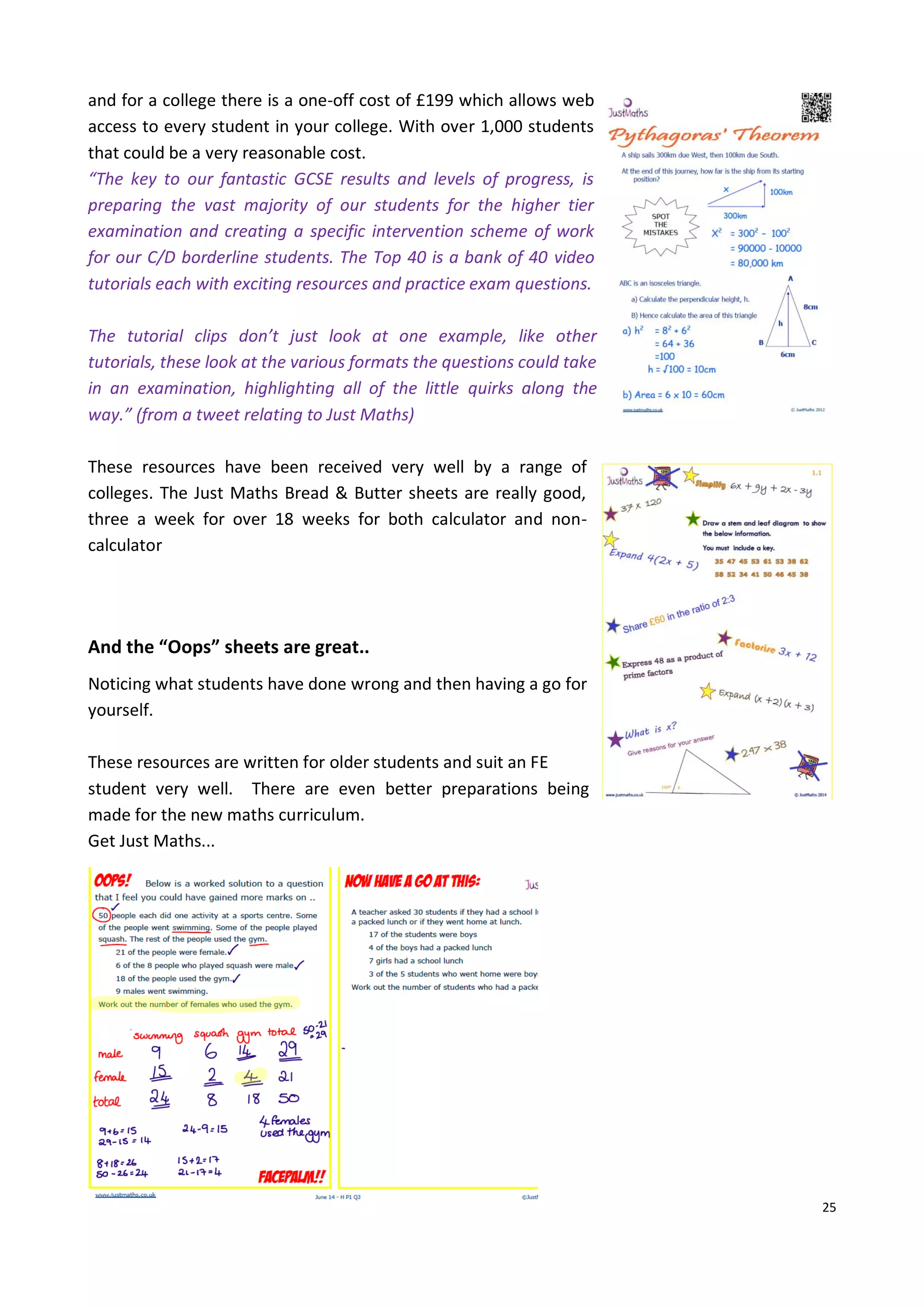 25
and for a college there is a one-off cost of £199 which allows web
access to every student in your college. With over 1,000 students
that could be a very reasonable cost.
“The key to our fantastic GCSE results and levels of progress, is
preparing the vast majority of our students for the higher tier
examination and creating a specific intervention scheme of work
for our C/D borderline students. The Top 40 is a bank of 40 video
tutorials each with exciting resources and practice exam questions.
The tutorial clips don’t just look at one example, like other
tutorials, these look at the various formats the questions could take
in an examination, highlighting all of the little quirks along the
way.” (from a tweet relating to Just Maths)
These resources have been received very well by a range of
colleges. The Just Maths Bread & Butter sheets are really good,
three a week for over 18 weeks for both calculator and non-
calculator
And the “Oops” sheets are great..
Noticing what students have done wrong and then having a go for
yourself.
These resources are written for older students and suit an FE
student very well. There are even better preparations being
made for the new maths curriculum.
Get Just Maths...
 