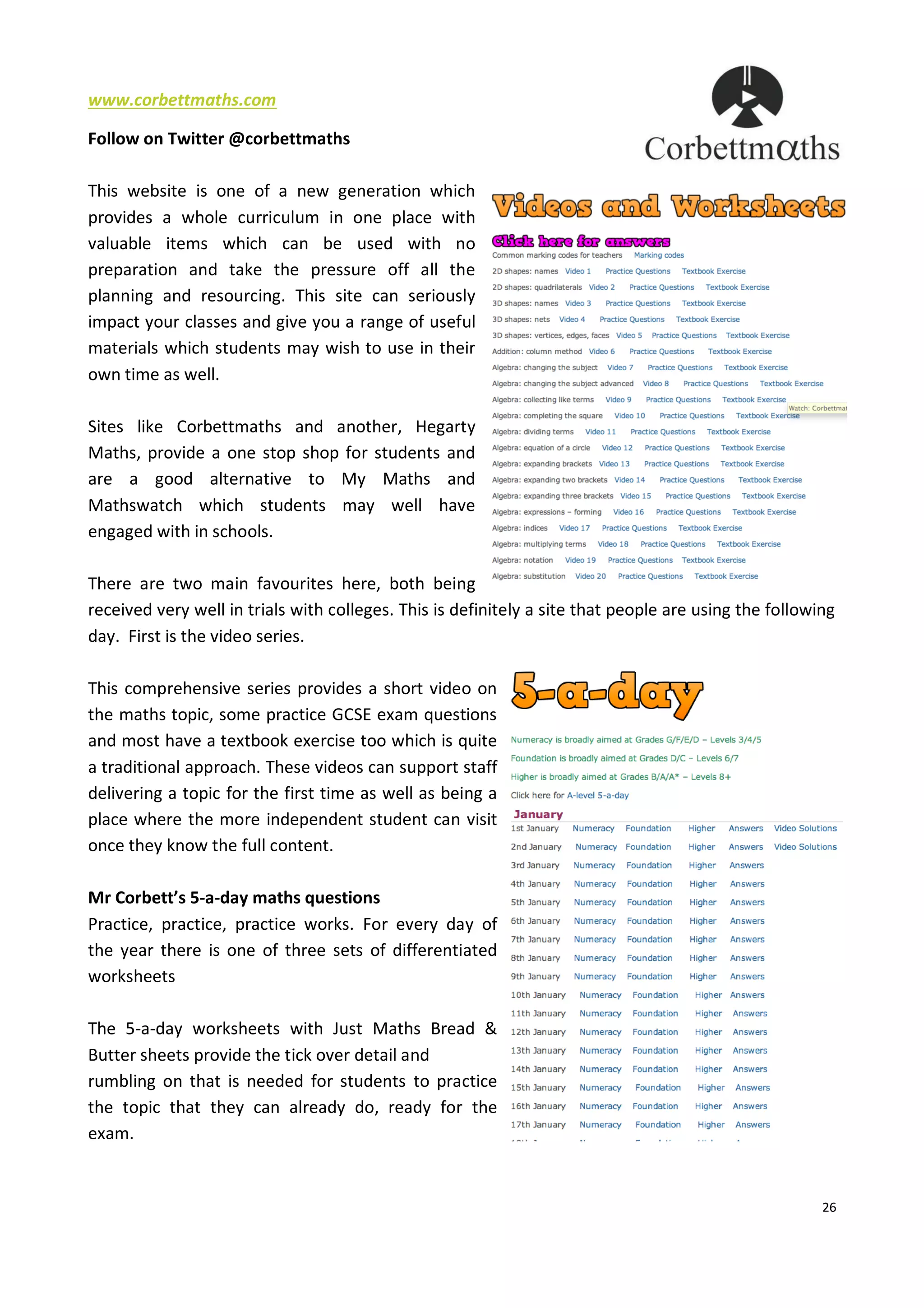 26
www.corbettmaths.com
Follow on Twitter @corbettmaths
This website is one of a new generation which
provides a whole curriculum in one place with
valuable items which can be used with no
preparation and take the pressure off all the
planning and resourcing. This site can seriously
impact your classes and give you a range of useful
materials which students may wish to use in their
own time as well.
Sites like Corbettmaths and another, Hegarty
Maths, provide a one stop shop for students and
are a good alternative to My Maths and
Mathswatch which students may well have
engaged with in schools.
There are two main favourites here, both being
received very well in trials with colleges. This is definitely a site that people are using the following
day. First is the video series.
This comprehensive series provides a short video on
the maths topic, some practice GCSE exam questions
and most have a textbook exercise too which is quite
a traditional approach. These videos can support staff
delivering a topic for the first time as well as being a
place where the more independent student can visit
once they know the full content.
Mr Corbett’s 5-a-day maths questions
Practice, practice, practice works. For every day of
the year there is one of three sets of differentiated
worksheets
The 5-a-day worksheets with Just Maths Bread &
Butter sheets provide the tick over detail and
rumbling on that is needed for students to practice
the topic that they can already do, ready for the
exam.
 