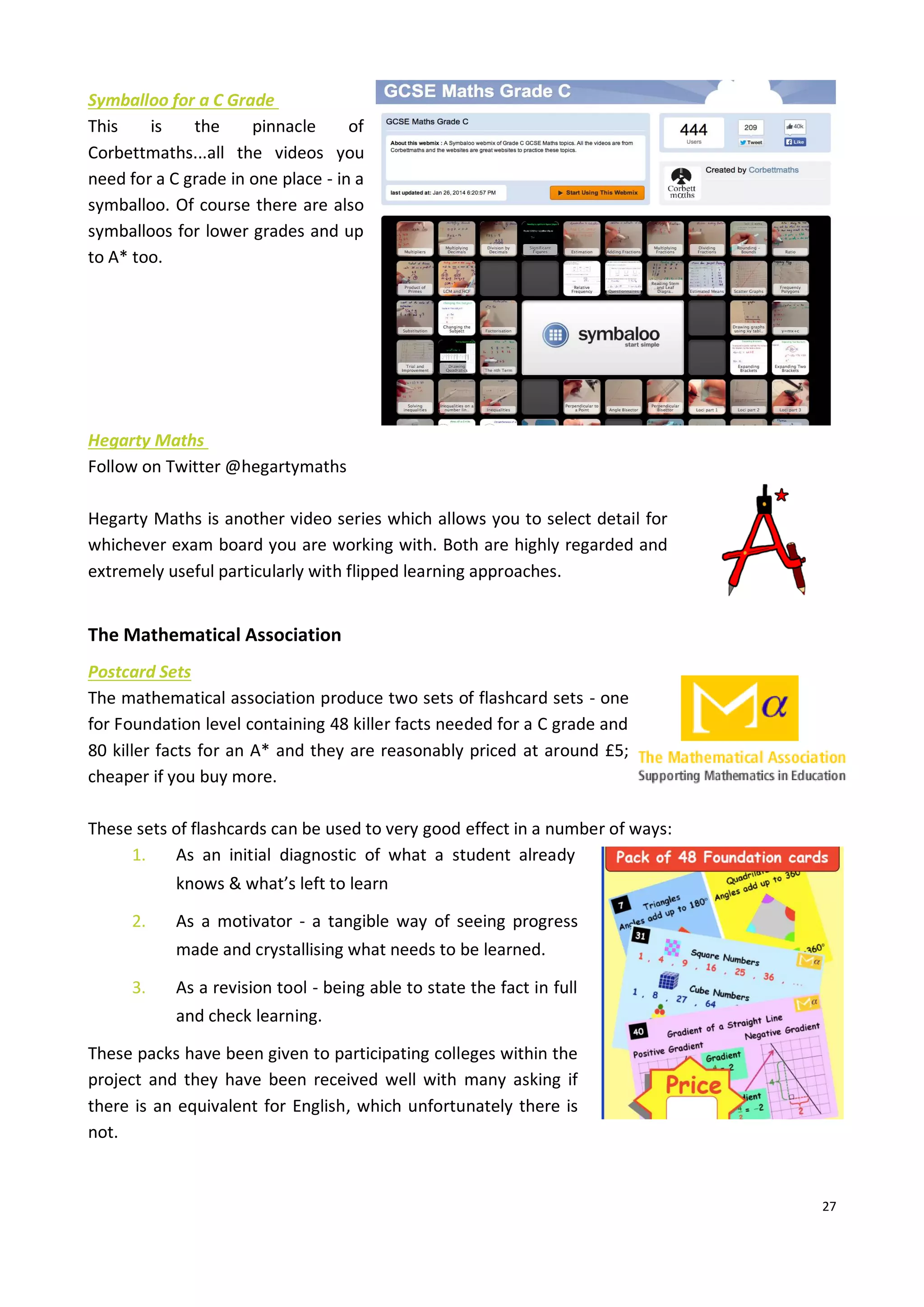 27
Symballoo for a C Grade
This is the pinnacle of
Corbettmaths...all the videos you
need for a C grade in one place - in a
symballoo. Of course there are also
symballoos for lower grades and up
to A* too.
Hegarty Maths
Follow on Twitter @hegartymaths
Hegarty Maths is another video series which allows you to select detail for
whichever exam board you are working with. Both are highly regarded and
extremely useful particularly with flipped learning approaches.
The Mathematical Association
Postcard Sets
The mathematical association produce two sets of flashcard sets - one
for Foundation level containing 48 killer facts needed for a C grade and
80 killer facts for an A* and they are reasonably priced at around £5;
cheaper if you buy more.
These sets of flashcards can be used to very good effect in a number of ways:
1. As an initial diagnostic of what a student already
knows & what’s left to learn
2. As a motivator - a tangible way of seeing progress
made and crystallising what needs to be learned.
3. As a revision tool - being able to state the fact in full
and check learning.
These packs have been given to participating colleges within the
project and they have been received well with many asking if
there is an equivalent for English, which unfortunately there is
not.
 