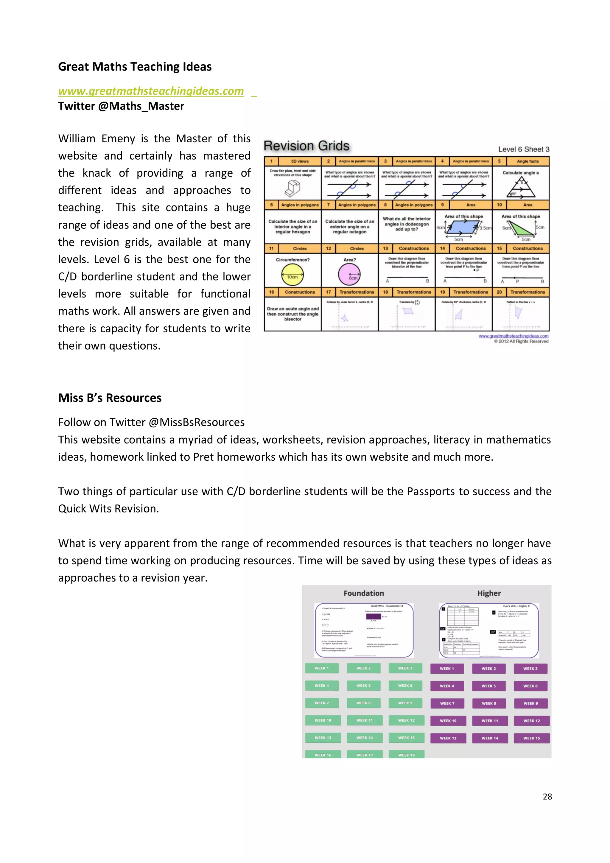 28
Great Maths Teaching Ideas
www.greatmathsteachingideas.com
Twitter @Maths_Master
William Emeny is the Master of this
website and certainly has mastered
the knack of providing a range of
different ideas and approaches to
teaching. This site contains a huge
range of ideas and one of the best are
the revision grids, available at many
levels. Level 6 is the best one for the
C/D borderline student and the lower
levels more suitable for functional
maths work. All answers are given and
there is capacity for students to write
their own questions.
Miss B’s Resources
Follow on Twitter @MissBsResources
This website contains a myriad of ideas, worksheets, revision approaches, literacy in mathematics
ideas, homework linked to Pret homeworks which has its own website and much more.
Two things of particular use with C/D borderline students will be the Passports to success and the
Quick Wits Revision.
What is very apparent from the range of recommended resources is that teachers no longer have
to spend time working on producing resources. Time will be saved by using these types of ideas as
approaches to a revision year.
 