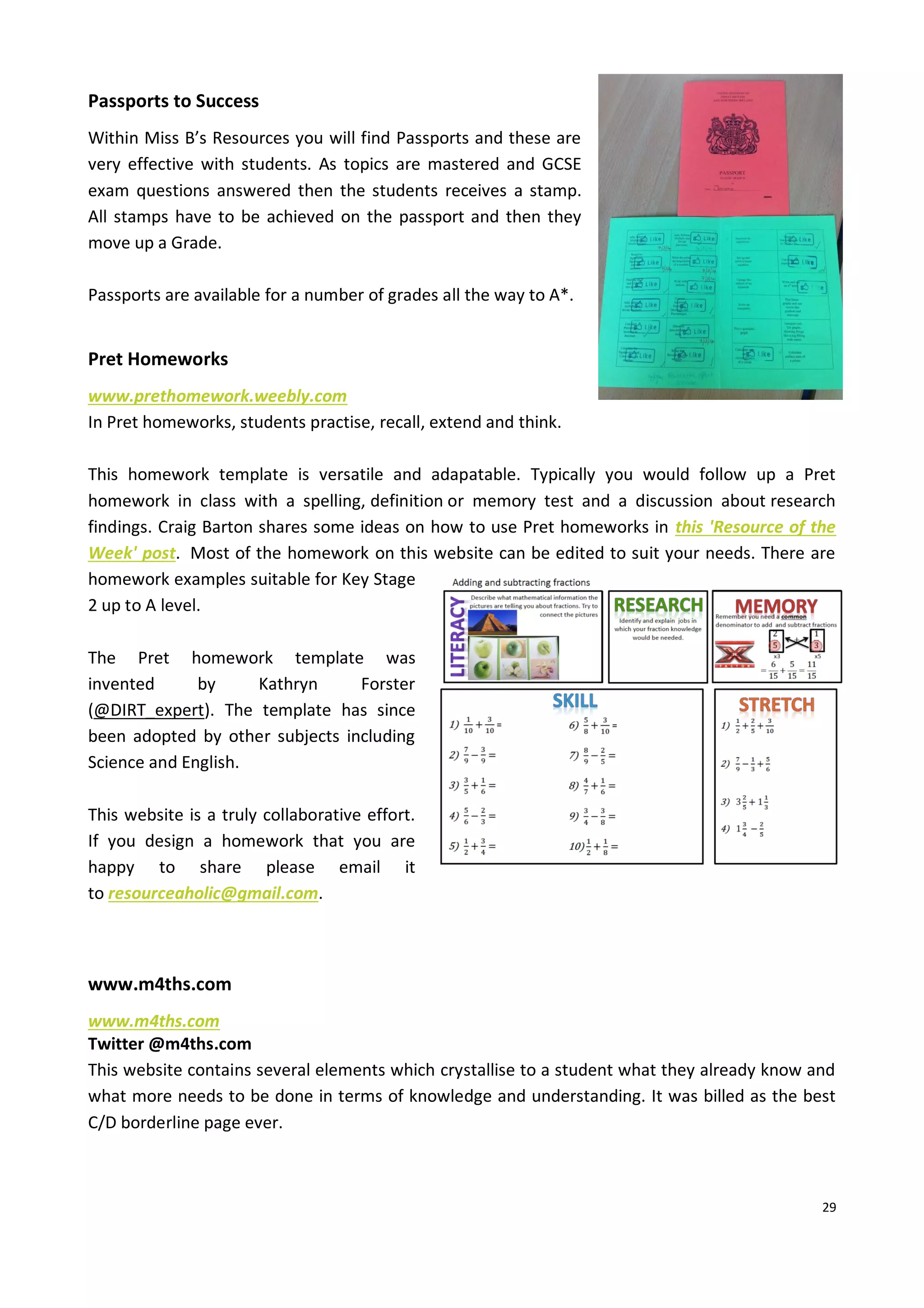 29
Passports to Success
Within Miss B’s Resources you will find Passports and these are
very effective with students. As topics are mastered and GCSE
exam questions answered then the students receives a stamp.
All stamps have to be achieved on the passport and then they
move up a Grade.
Passports are available for a number of grades all the way to A*.
Pret Homeworks
www.prethomework.weebly.com
In Pret homeworks, students practise, recall, extend and think.
This homework template is versatile and adapatable. Typically you would follow up a Pret
homework in class with a spelling, definition or memory test and a discussion about research
findings. Craig Barton shares some ideas on how to use Pret homeworks in this 'Resource of the
Week' post. Most of the homework on this website can be edited to suit your needs. There are
homework examples suitable for Key Stage
2 up to A level.
The Pret homework template was
invented by Kathryn Forster
(@DIRT_expert). The template has since
been adopted by other subjects including
Science and English.
This website is a truly collaborative effort.
If you design a homework that you are
happy to share please email it
to resourceaholic@gmail.com.
www.m4ths.com
www.m4ths.com
Twitter @m4ths.com
This website contains several elements which crystallise to a student what they already know and
what more needs to be done in terms of knowledge and understanding. It was billed as the best
C/D borderline page ever.
 