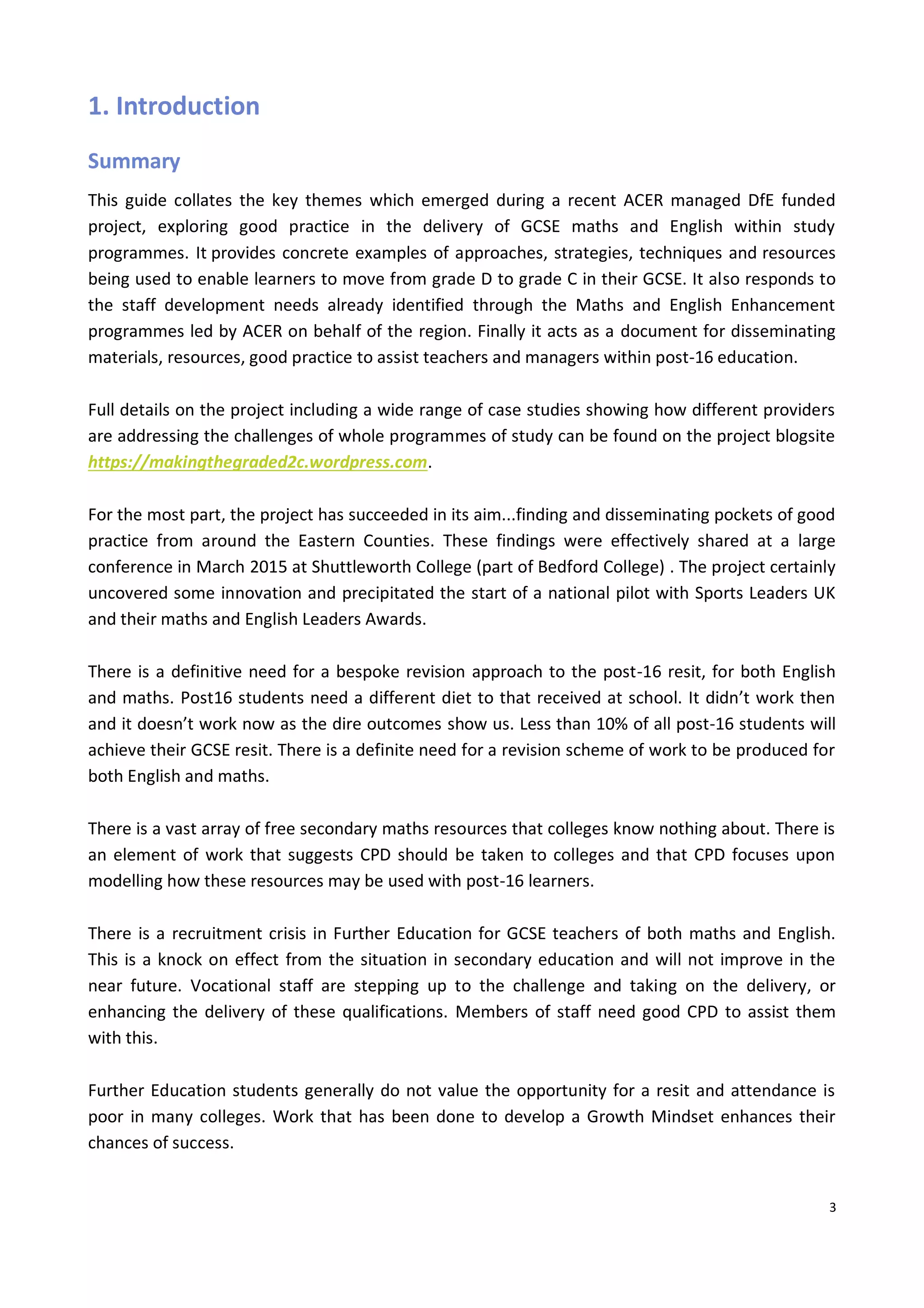 3
1. Introduction
Summary
This guide collates the key themes which emerged during a recent ACER managed DfE funded
project, exploring good practice in the delivery of GCSE maths and English within study
programmes. It provides concrete examples of approaches, strategies, techniques and resources
being used to enable learners to move from grade D to grade C in their GCSE. It also responds to
the staff development needs already identified through the Maths and English Enhancement
programmes led by ACER on behalf of the region. Finally it acts as a document for disseminating
materials, resources, good practice to assist teachers and managers within post-16 education.
Full details on the project including a wide range of case studies showing how different providers
are addressing the challenges of whole programmes of study can be found on the project blogsite
https://makingthegraded2c.wordpress.com.
For the most part, the project has succeeded in its aim...finding and disseminating pockets of good
practice from around the Eastern Counties. These findings were effectively shared at a large
conference in March 2015 at Shuttleworth College (part of Bedford College) . The project certainly
uncovered some innovation and precipitated the start of a national pilot with Sports Leaders UK
and their maths and English Leaders Awards.
There is a definitive need for a bespoke revision approach to the post-16 resit, for both English
and maths. Post16 students need a different diet to that received at school. It didn’t work then
and it doesn’t work now as the dire outcomes show us. Less than 10% of all post-16 students will
achieve their GCSE resit. There is a definite need for a revision scheme of work to be produced for
both English and maths.
There is a vast array of free secondary maths resources that colleges know nothing about. There is
an element of work that suggests CPD should be taken to colleges and that CPD focuses upon
modelling how these resources may be used with post-16 learners.
There is a recruitment crisis in Further Education for GCSE teachers of both maths and English.
This is a knock on effect from the situation in secondary education and will not improve in the
near future. Vocational staff are stepping up to the challenge and taking on the delivery, or
enhancing the delivery of these qualifications. Members of staff need good CPD to assist them
with this.
Further Education students generally do not value the opportunity for a resit and attendance is
poor in many colleges. Work that has been done to develop a Growth Mindset enhances their
chances of success.
 