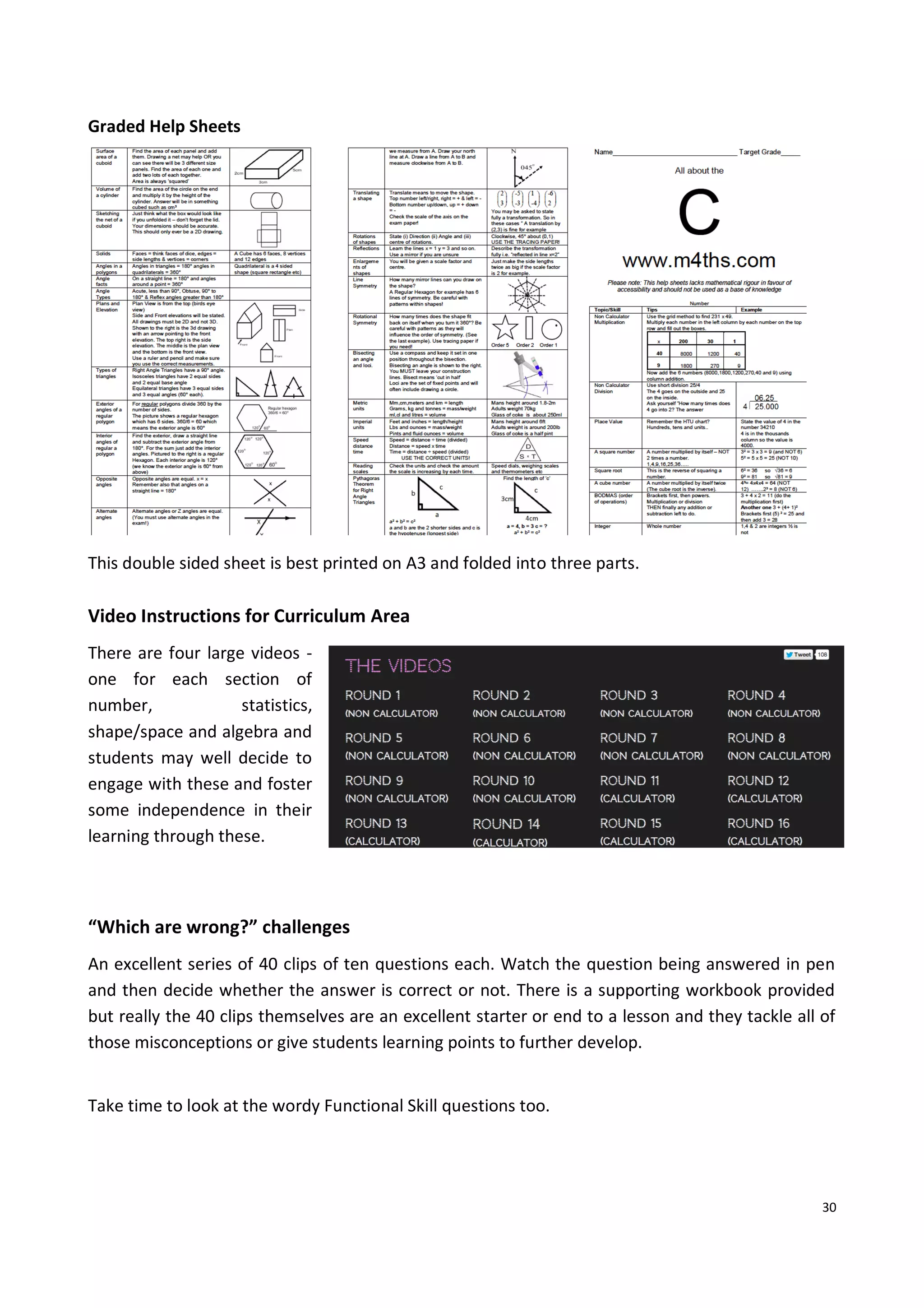 30
Graded Help Sheets
This double sided sheet is best printed on A3 and folded into three parts.
Video Instructions for Curriculum Area
There are four large videos -
one for each section of
number, statistics,
shape/space and algebra and
students may well decide to
engage with these and foster
some independence in their
learning through these.
“Which are wrong?” challenges
An excellent series of 40 clips of ten questions each. Watch the question being answered in pen
and then decide whether the answer is correct or not. There is a supporting workbook provided
but really the 40 clips themselves are an excellent starter or end to a lesson and they tackle all of
those misconceptions or give students learning points to further develop.
Take time to look at the wordy Functional Skill questions too.
 