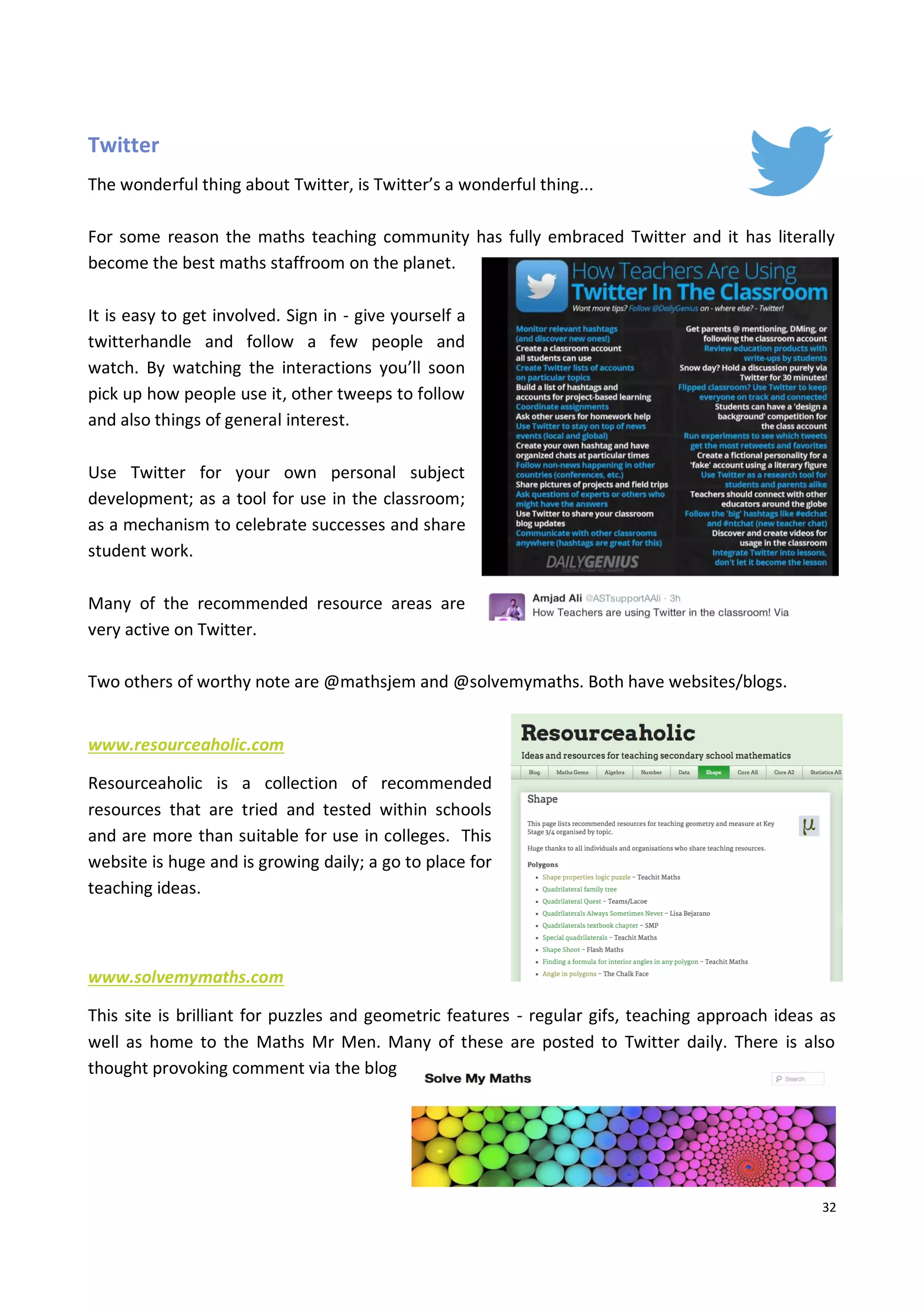 32
Twitter
The wonderful thing about Twitter, is Twitter’s a wonderful thing...
For some reason the maths teaching community has fully embraced Twitter and it has literally
become the best maths staffroom on the planet.
It is easy to get involved. Sign in - give yourself a
twitterhandle and follow a few people and
watch. By watching the interactions you’ll soon
pick up how people use it, other tweeps to follow
and also things of general interest.
Use Twitter for your own personal subject
development; as a tool for use in the classroom;
as a mechanism to celebrate successes and share
student work.
Many of the recommended resource areas are
very active on Twitter.
Two others of worthy note are @mathsjem and @solvemymaths. Both have websites/blogs.
www.resourceaholic.com
Resourceaholic is a collection of recommended
resources that are tried and tested within schools
and are more than suitable for use in colleges. This
website is huge and is growing daily; a go to place for
teaching ideas.
www.solvemymaths.com
This site is brilliant for puzzles and geometric features - regular gifs, teaching approach ideas as
well as home to the Maths Mr Men. Many of these are posted to Twitter daily. There is also
thought provoking comment via the blog
 
