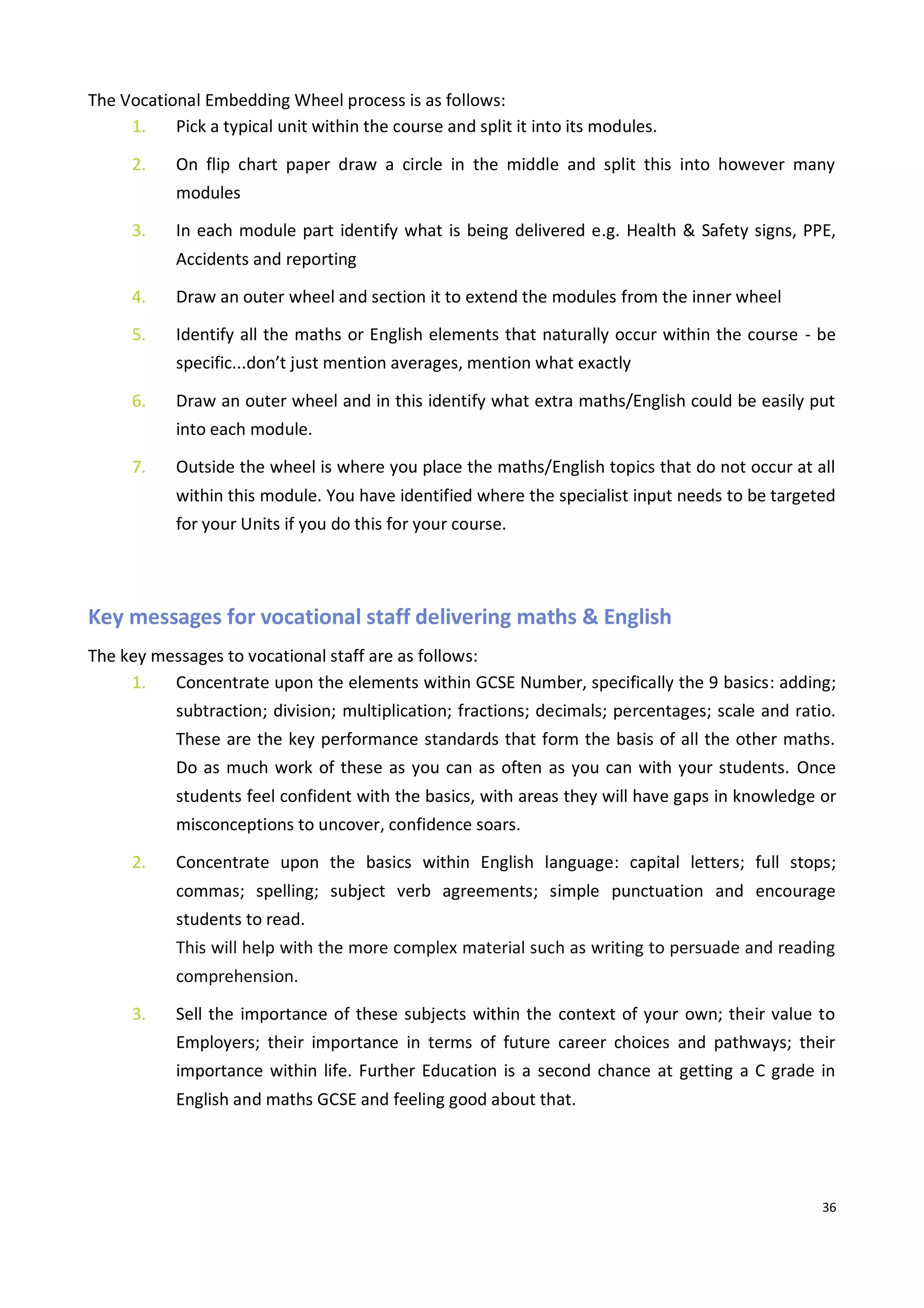 36
The Vocational Embedding Wheel process is as follows:
1. Pick a typical unit within the course and split it into its modules.
2. On flip chart paper draw a circle in the middle and split this into however many
modules
3. In each module part identify what is being delivered e.g. Health & Safety signs, PPE,
Accidents and reporting
4. Draw an outer wheel and section it to extend the modules from the inner wheel
5. Identify all the maths or English elements that naturally occur within the course - be
specific...don’t just mention averages, mention what exactly
6. Draw an outer wheel and in this identify what extra maths/English could be easily put
into each module.
7. Outside the wheel is where you place the maths/English topics that do not occur at all
within this module. You have identified where the specialist input needs to be targeted
for your Units if you do this for your course.
Key messages for vocational staff delivering maths & English
The key messages to vocational staff are as follows:
1. Concentrate upon the elements within GCSE Number, specifically the 9 basics: adding;
subtraction; division; multiplication; fractions; decimals; percentages; scale and ratio.
These are the key performance standards that form the basis of all the other maths.
Do as much work of these as you can as often as you can with your students. Once
students feel confident with the basics, with areas they will have gaps in knowledge or
misconceptions to uncover, confidence soars.
2. Concentrate upon the basics within English language: capital letters; full stops;
commas; spelling; subject verb agreements; simple punctuation and encourage
students to read.
This will help with the more complex material such as writing to persuade and reading
comprehension.
3. Sell the importance of these subjects within the context of your own; their value to
Employers; their importance in terms of future career choices and pathways; their
importance within life. Further Education is a second chance at getting a C grade in
English and maths GCSE and feeling good about that.
 