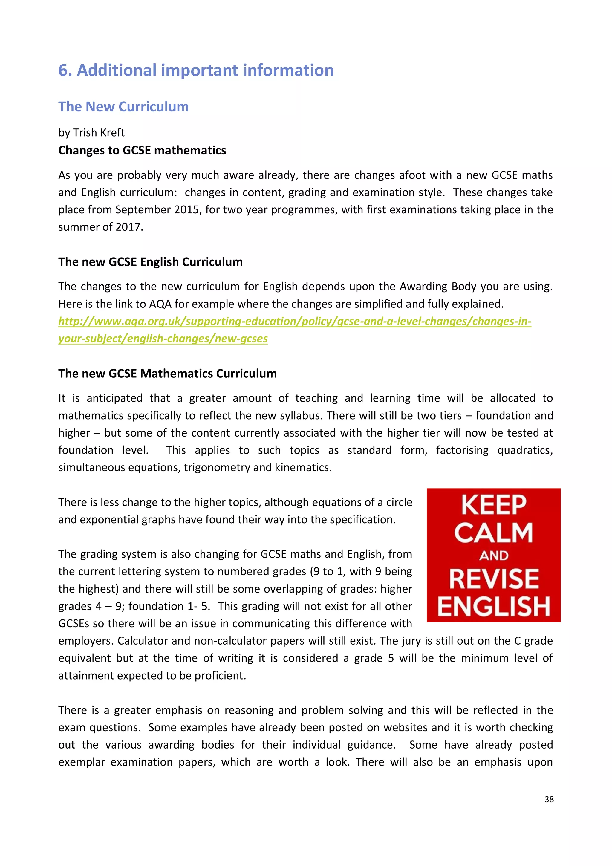 38
6. Additional important information
The New Curriculum
by Trish Kreft
Changes to GCSE mathematics
As you are probably very much aware already, there are changes afoot with a new GCSE maths
and English curriculum: changes in content, grading and examination style. These changes take
place from September 2015, for two year programmes, with first examinations taking place in the
summer of 2017.
The new GCSE English Curriculum
The changes to the new curriculum for English depends upon the Awarding Body you are using.
Here is the link to AQA for example where the changes are simplified and fully explained.
http://www.aqa.org.uk/supporting-education/policy/gcse-and-a-level-changes/changes-in-
your-subject/english-changes/new-gcses
The new GCSE Mathematics Curriculum
It is anticipated that a greater amount of teaching and learning time will be allocated to
mathematics specifically to reflect the new syllabus. There will still be two tiers – foundation and
higher – but some of the content currently associated with the higher tier will now be tested at
foundation level. This applies to such topics as standard form, factorising quadratics,
simultaneous equations, trigonometry and kinematics.
There is less change to the higher topics, although equations of a circle
and exponential graphs have found their way into the specification.
The grading system is also changing for GCSE maths and English, from
the current lettering system to numbered grades (9 to 1, with 9 being
the highest) and there will still be some overlapping of grades: higher
grades 4 – 9; foundation 1- 5. This grading will not exist for all other
GCSEs so there will be an issue in communicating this difference with
employers. Calculator and non-calculator papers will still exist. The jury is still out on the C grade
equivalent but at the time of writing it is considered a grade 5 will be the minimum level of
attainment expected to be proficient.
There is a greater emphasis on reasoning and problem solving and this will be reflected in the
exam questions. Some examples have already been posted on websites and it is worth checking
out the various awarding bodies for their individual guidance. Some have already posted
exemplar examination papers, which are worth a look. There will also be an emphasis upon
 