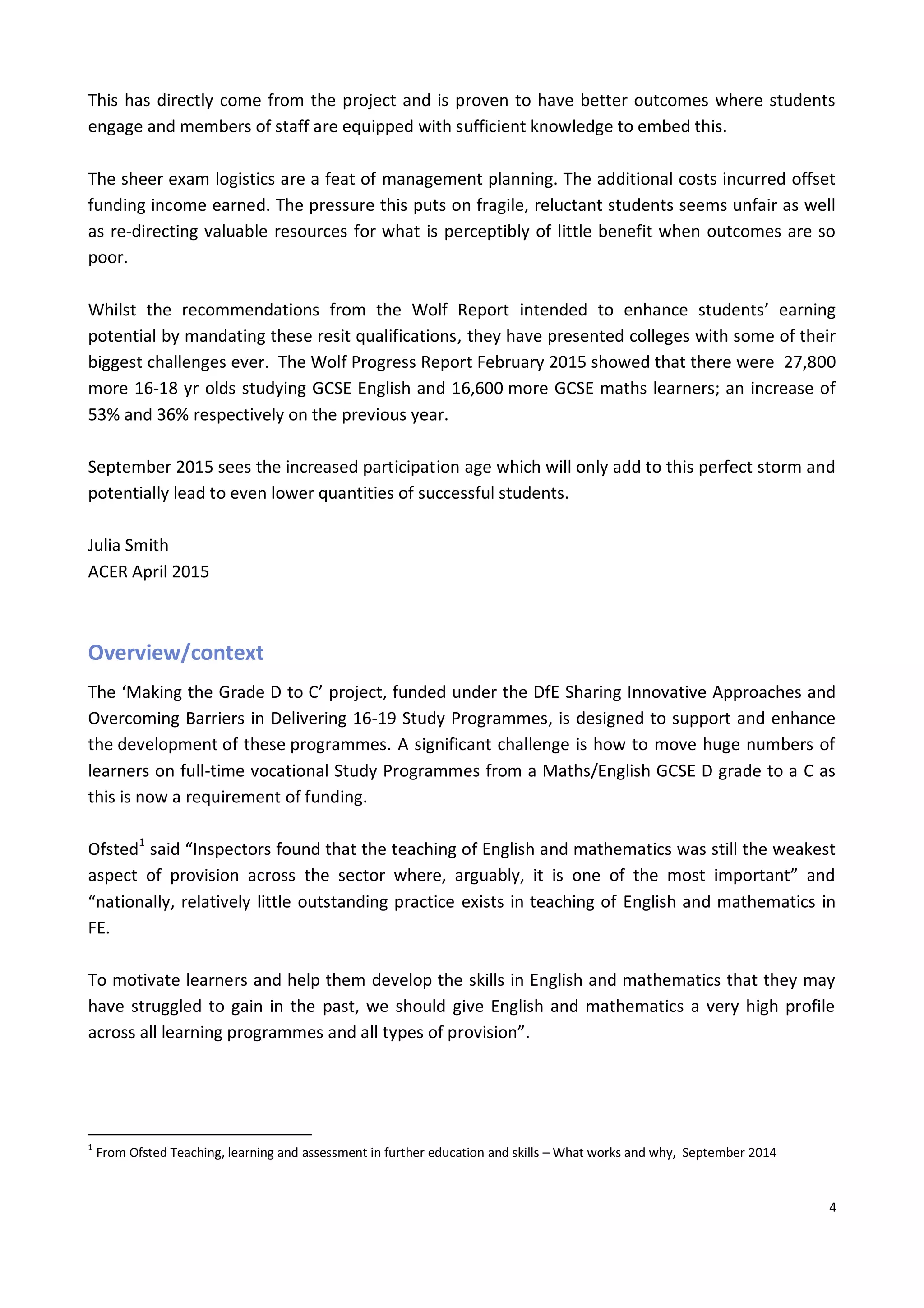 4
This has directly come from the project and is proven to have better outcomes where students
engage and members of staff are equipped with sufficient knowledge to embed this.
The sheer exam logistics are a feat of management planning. The additional costs incurred offset
funding income earned. The pressure this puts on fragile, reluctant students seems unfair as well
as re-directing valuable resources for what is perceptibly of little benefit when outcomes are so
poor.
Whilst the recommendations from the Wolf Report intended to enhance students’ earning
potential by mandating these resit qualifications, they have presented colleges with some of their
biggest challenges ever. The Wolf Progress Report February 2015 showed that there were 27,800
more 16-18 yr olds studying GCSE English and 16,600 more GCSE maths learners; an increase of
53% and 36% respectively on the previous year.
September 2015 sees the increased participation age which will only add to this perfect storm and
potentially lead to even lower quantities of successful students.
Julia Smith
ACER April 2015
Overview/context
The ‘Making the Grade D to C’ project, funded under the DfE Sharing Innovative Approaches and
Overcoming Barriers in Delivering 16-19 Study Programmes, is designed to support and enhance
the development of these programmes. A significant challenge is how to move huge numbers of
learners on full-time vocational Study Programmes from a Maths/English GCSE D grade to a C as
this is now a requirement of funding.
Ofsted1
said “Inspectors found that the teaching of English and mathematics was still the weakest
aspect of provision across the sector where, arguably, it is one of the most important” and
“nationally, relatively little outstanding practice exists in teaching of English and mathematics in
FE.
To motivate learners and help them develop the skills in English and mathematics that they may
have struggled to gain in the past, we should give English and mathematics a very high profile
across all learning programmes and all types of provision”.
1
From Ofsted Teaching, learning and assessment in further education and skills – What works and why, September 2014
 