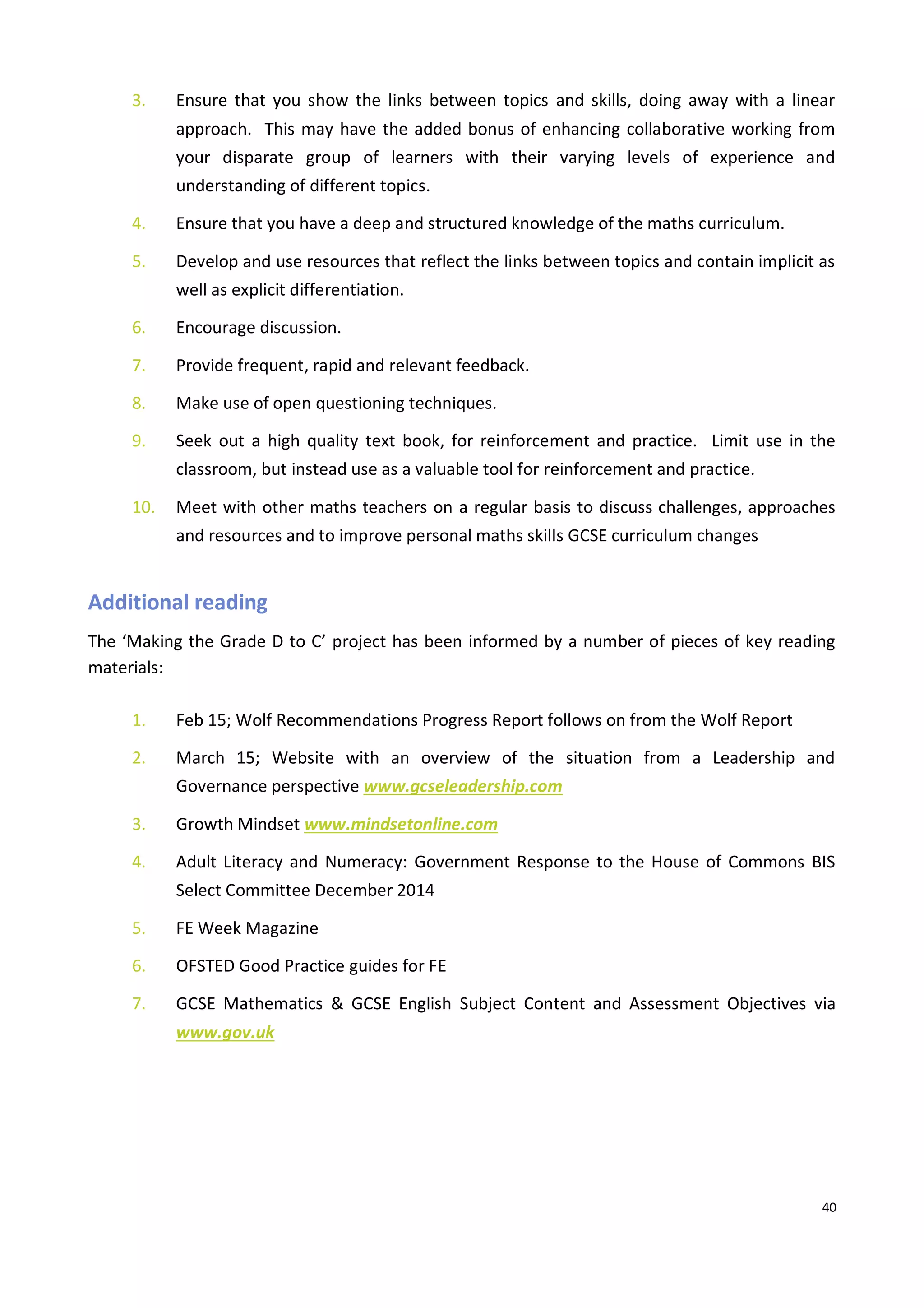 40
3. Ensure that you show the links between topics and skills, doing away with a linear
approach. This may have the added bonus of enhancing collaborative working from
your disparate group of learners with their varying levels of experience and
understanding of different topics.
4. Ensure that you have a deep and structured knowledge of the maths curriculum.
5. Develop and use resources that reflect the links between topics and contain implicit as
well as explicit differentiation.
6. Encourage discussion.
7. Provide frequent, rapid and relevant feedback.
8. Make use of open questioning techniques.
9. Seek out a high quality text book, for reinforcement and practice. Limit use in the
classroom, but instead use as a valuable tool for reinforcement and practice.
10. Meet with other maths teachers on a regular basis to discuss challenges, approaches
and resources and to improve personal maths skills GCSE curriculum changes
Additional reading
The ‘Making the Grade D to C’ project has been informed by a number of pieces of key reading
materials:
1. Feb 15; Wolf Recommendations Progress Report follows on from the Wolf Report
2. March 15; Website with an overview of the situation from a Leadership and
Governance perspective www.gcseleadership.com
3. Growth Mindset www.mindsetonline.com
4. Adult Literacy and Numeracy: Government Response to the House of Commons BIS
Select Committee December 2014
5. FE Week Magazine
6. OFSTED Good Practice guides for FE
7. GCSE Mathematics & GCSE English Subject Content and Assessment Objectives via
www.gov.uk
 