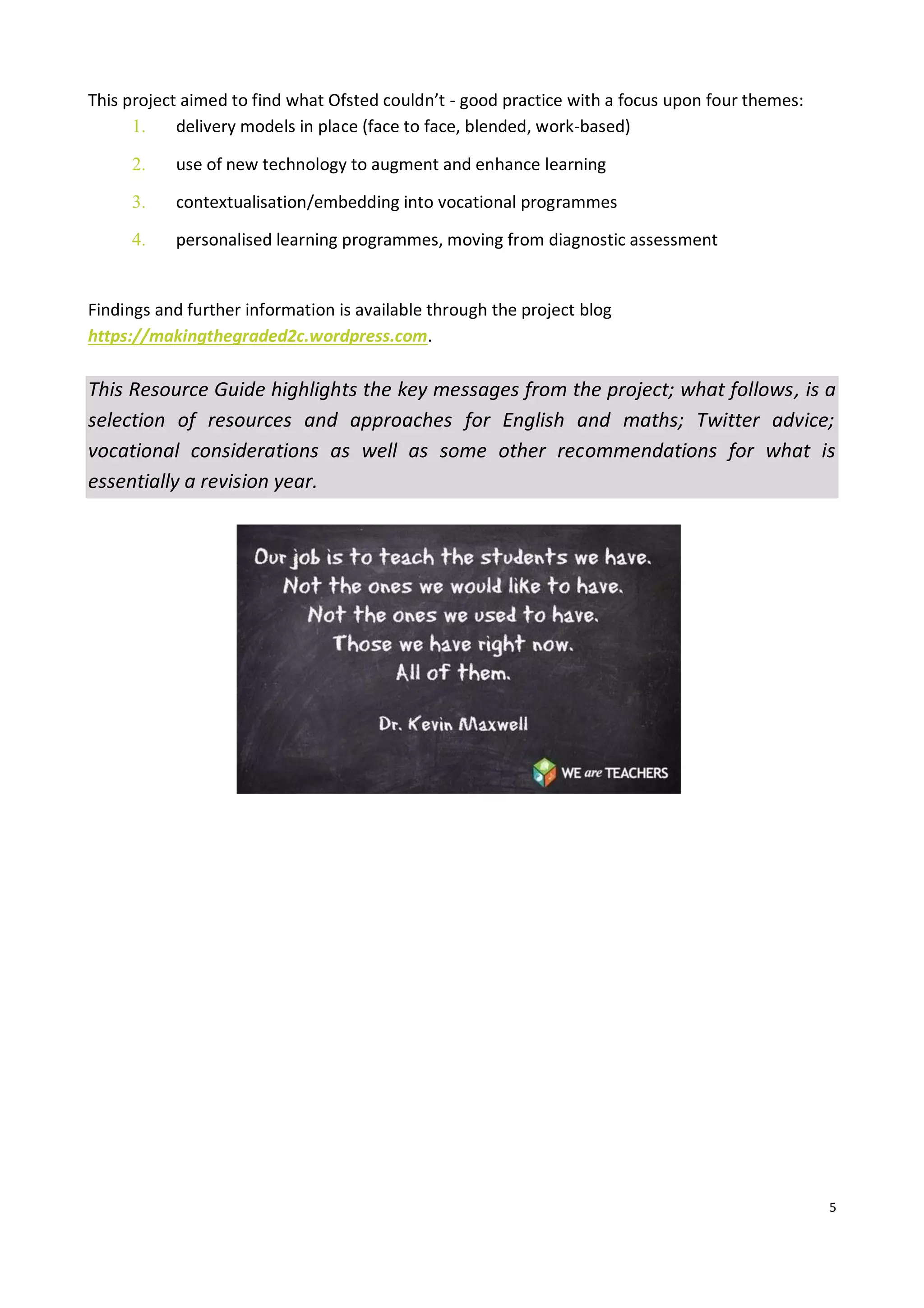 5
This project aimed to find what Ofsted couldn’t - good practice with a focus upon four themes:
1. delivery models in place (face to face, blended, work-based)
2. use of new technology to augment and enhance learning
3. contextualisation/embedding into vocational programmes
4. personalised learning programmes, moving from diagnostic assessment
Findings and further information is available through the project blog
https://makingthegraded2c.wordpress.com.
This Resource Guide highlights the key messages from the project; what follows, is a
selection of resources and approaches for English and maths; Twitter advice;
vocational considerations as well as some other recommendations for what is
essentially a revision year.
 