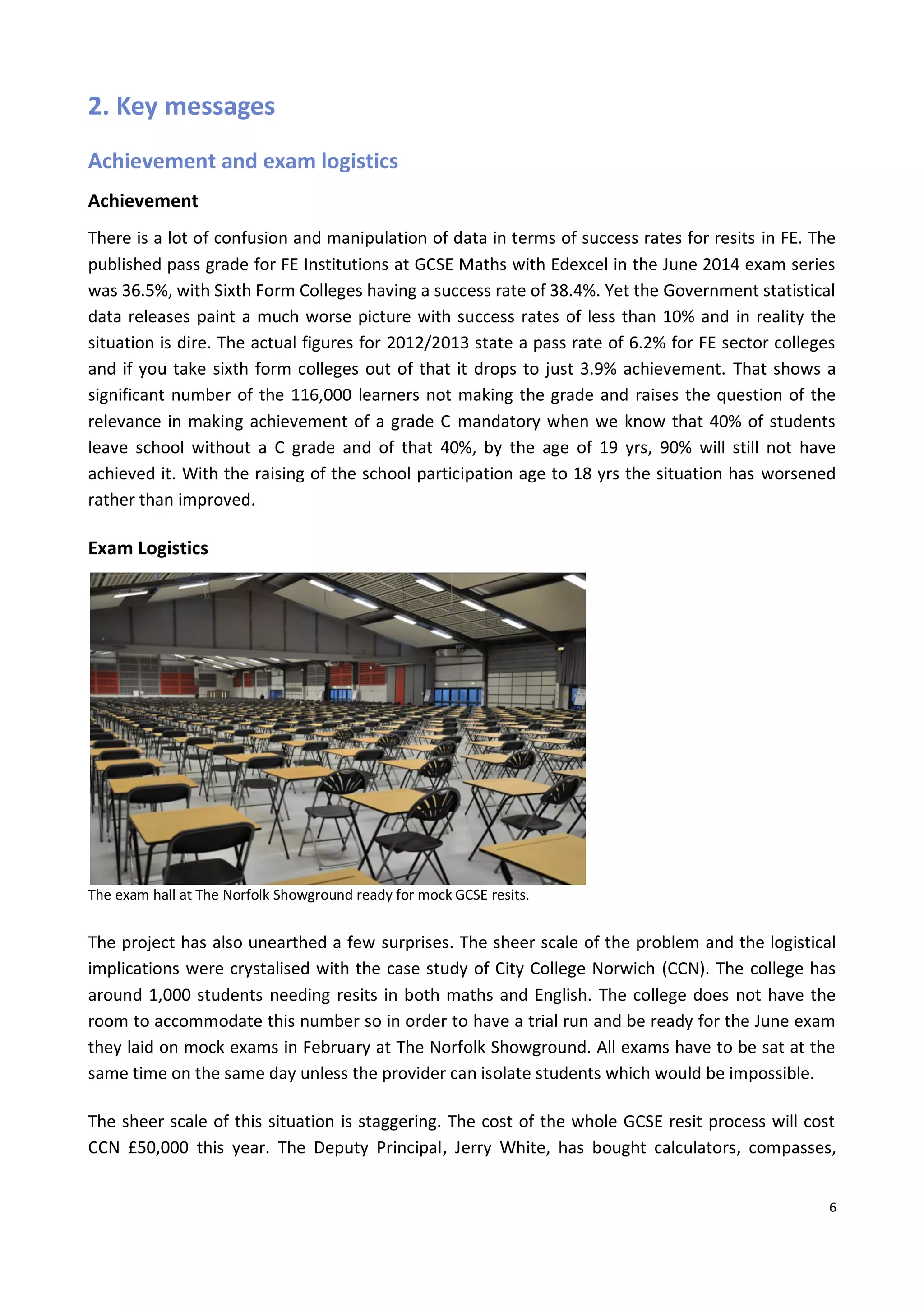 6
2. Key messages
Achievement and exam logistics
Achievement
There is a lot of confusion and manipulation of data in terms of success rates for resits in FE. The
published pass grade for FE Institutions at GCSE Maths with Edexcel in the June 2014 exam series
was 36.5%, with Sixth Form Colleges having a success rate of 38.4%. Yet the Government statistical
data releases paint a much worse picture with success rates of less than 10% and in reality the
situation is dire. The actual figures for 2012/2013 state a pass rate of 6.2% for FE sector colleges
and if you take sixth form colleges out of that it drops to just 3.9% achievement. That shows a
significant number of the 116,000 learners not making the grade and raises the question of the
relevance in making achievement of a grade C mandatory when we know that 40% of students
leave school without a C grade and of that 40%, by the age of 19 yrs, 90% will still not have
achieved it. With the raising of the school participation age to 18 yrs the situation has worsened
rather than improved.
Exam Logistics
The exam hall at The Norfolk Showground ready for mock GCSE resits.
The project has also unearthed a few surprises. The sheer scale of the problem and the logistical
implications were crystalised with the case study of City College Norwich (CCN). The college has
around 1,000 students needing resits in both maths and English. The college does not have the
room to accommodate this number so in order to have a trial run and be ready for the June exam
they laid on mock exams in February at The Norfolk Showground. All exams have to be sat at the
same time on the same day unless the provider can isolate students which would be impossible.
The sheer scale of this situation is staggering. The cost of the whole GCSE resit process will cost
CCN £50,000 this year. The Deputy Principal, Jerry White, has bought calculators, compasses,
 
