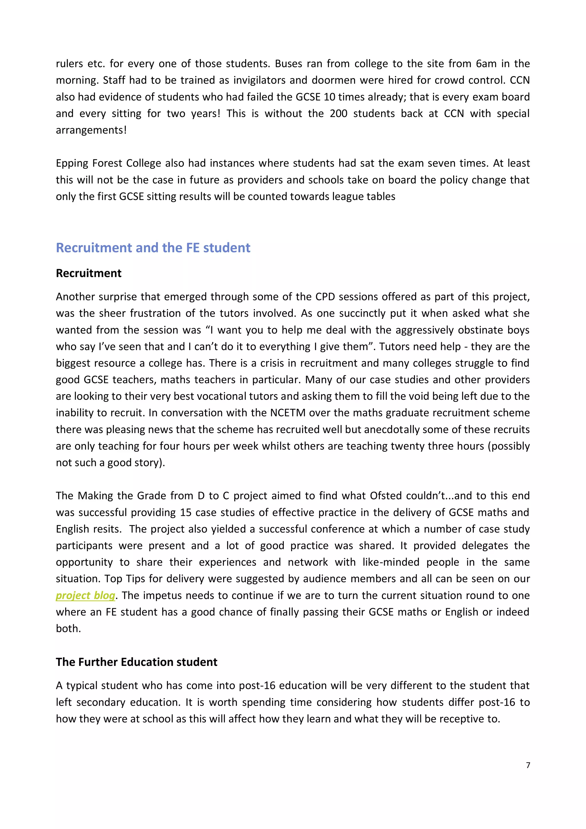 7
rulers etc. for every one of those students. Buses ran from college to the site from 6am in the
morning. Staff had to be trained as invigilators and doormen were hired for crowd control. CCN
also had evidence of students who had failed the GCSE 10 times already; that is every exam board
and every sitting for two years! This is without the 200 students back at CCN with special
arrangements!
Epping Forest College also had instances where students had sat the exam seven times. At least
this will not be the case in future as providers and schools take on board the policy change that
only the first GCSE sitting results will be counted towards league tables
Recruitment and the FE student
Recruitment
Another surprise that emerged through some of the CPD sessions offered as part of this project,
was the sheer frustration of the tutors involved. As one succinctly put it when asked what she
wanted from the session was “I want you to help me deal with the aggressively obstinate boys
who say I’ve seen that and I can’t do it to everything I give them”. Tutors need help - they are the
biggest resource a college has. There is a crisis in recruitment and many colleges struggle to find
good GCSE teachers, maths teachers in particular. Many of our case studies and other providers
are looking to their very best vocational tutors and asking them to fill the void being left due to the
inability to recruit. In conversation with the NCETM over the maths graduate recruitment scheme
there was pleasing news that the scheme has recruited well but anecdotally some of these recruits
are only teaching for four hours per week whilst others are teaching twenty three hours (possibly
not such a good story).
The Making the Grade from D to C project aimed to find what Ofsted couldn’t...and to this end
was successful providing 15 case studies of effective practice in the delivery of GCSE maths and
English resits. The project also yielded a successful conference at which a number of case study
participants were present and a lot of good practice was shared. It provided delegates the
opportunity to share their experiences and network with like-minded people in the same
situation. Top Tips for delivery were suggested by audience members and all can be seen on our
project blog. The impetus needs to continue if we are to turn the current situation round to one
where an FE student has a good chance of finally passing their GCSE maths or English or indeed
both.
The Further Education student
A typical student who has come into post-16 education will be very different to the student that
left secondary education. It is worth spending time considering how students differ post-16 to
how they were at school as this will affect how they learn and what they will be receptive to.
 