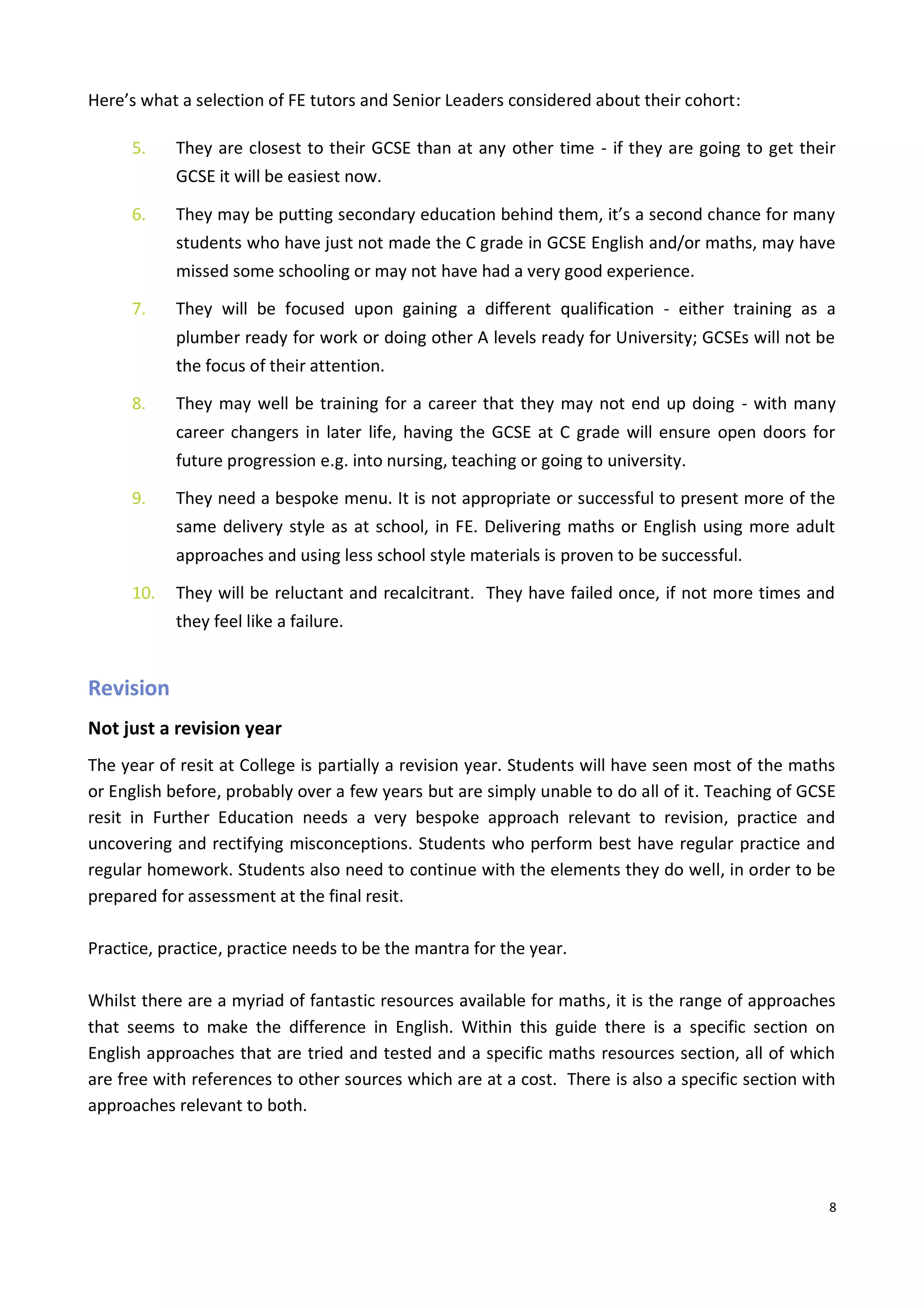 8
Here’s what a selection of FE tutors and Senior Leaders considered about their cohort:
5. They are closest to their GCSE than at any other time - if they are going to get their
GCSE it will be easiest now.
6. They may be putting secondary education behind them, it’s a second chance for many
students who have just not made the C grade in GCSE English and/or maths, may have
missed some schooling or may not have had a very good experience.
7. They will be focused upon gaining a different qualification - either training as a
plumber ready for work or doing other A levels ready for University; GCSEs will not be
the focus of their attention.
8. They may well be training for a career that they may not end up doing - with many
career changers in later life, having the GCSE at C grade will ensure open doors for
future progression e.g. into nursing, teaching or going to university.
9. They need a bespoke menu. It is not appropriate or successful to present more of the
same delivery style as at school, in FE. Delivering maths or English using more adult
approaches and using less school style materials is proven to be successful.
10. They will be reluctant and recalcitrant. They have failed once, if not more times and
they feel like a failure.
Revision
Not just a revision year
The year of resit at College is partially a revision year. Students will have seen most of the maths
or English before, probably over a few years but are simply unable to do all of it. Teaching of GCSE
resit in Further Education needs a very bespoke approach relevant to revision, practice and
uncovering and rectifying misconceptions. Students who perform best have regular practice and
regular homework. Students also need to continue with the elements they do well, in order to be
prepared for assessment at the final resit.
Practice, practice, practice needs to be the mantra for the year.
Whilst there are a myriad of fantastic resources available for maths, it is the range of approaches
that seems to make the difference in English. Within this guide there is a specific section on
English approaches that are tried and tested and a specific maths resources section, all of which
are free with references to other sources which are at a cost. There is also a specific section with
approaches relevant to both.
 