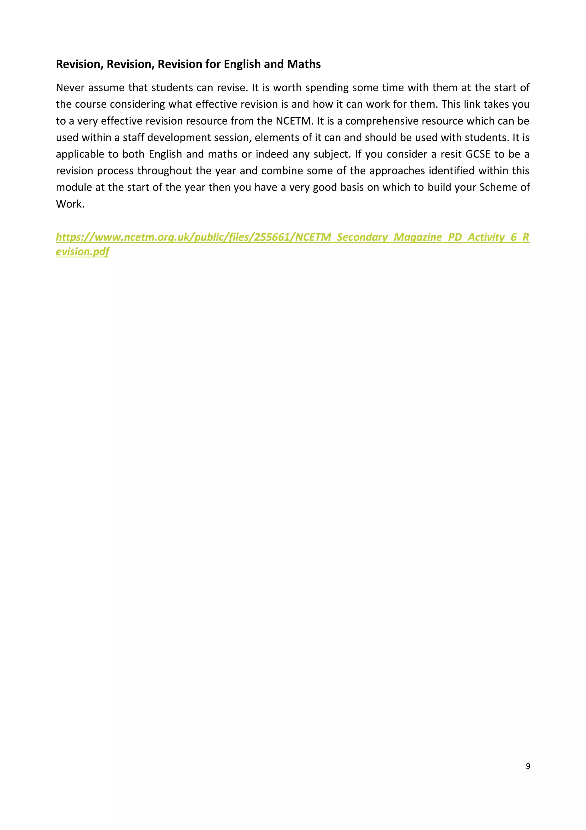 9
Revision, Revision, Revision for English and Maths
Never assume that students can revise. It is worth spending some time with them at the start of
the course considering what effective revision is and how it can work for them. This link takes you
to a very effective revision resource from the NCETM. It is a comprehensive resource which can be
used within a staff development session, elements of it can and should be used with students. It is
applicable to both English and maths or indeed any subject. If you consider a resit GCSE to be a
revision process throughout the year and combine some of the approaches identified within this
module at the start of the year then you have a very good basis on which to build your Scheme of
Work.
https://www.ncetm.org.uk/public/files/255661/NCETM_Secondary_Magazine_PD_Activity_6_R
evision.pdf
 