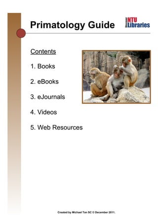 Primatology Guide
                                               Thursday, December 22, 2011



Contents

1. Books

2. eBooks

3. eJournals

4. Videos

5. Web Resources




            Created by Michael Tan SC © December 2011.
 