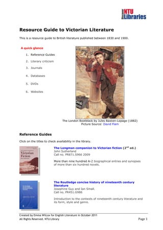 Resource Guide to Victorian Literature
This is a resource guide to British literature published between 1830 and 1900.


 A quick glance

     1. Reference Guides

     2. Literary criticism

     3. Journals

     4. Databases

     5. DVDs

     6. Websites




                                   The London Bootblack by Jules Bastien-Lepage (1882)
                                               Picture Source: David Flam


Reference Guides

Click on the titles to check availability in the library.

                             The Longman companion to Victorian fiction (2nd ed.)
                             John Sutherland
                             Call no. PR871.S966 2009

                             More than nine hundred A-Z biographical entries and synopses
                             of more than six hundred novels.




                             The Routledge concise history of nineteenth century
                             literature
                             Josephine Guy and Ian Small.
                             Call no. PR451.G986

                             Introduction to the contexts of nineteenth century literature and
                             its form, style and genre.



Created by Emma Wilcox for English Literature in October 2011
All Rights Reserved. NTU Library                                                          Page 1
 