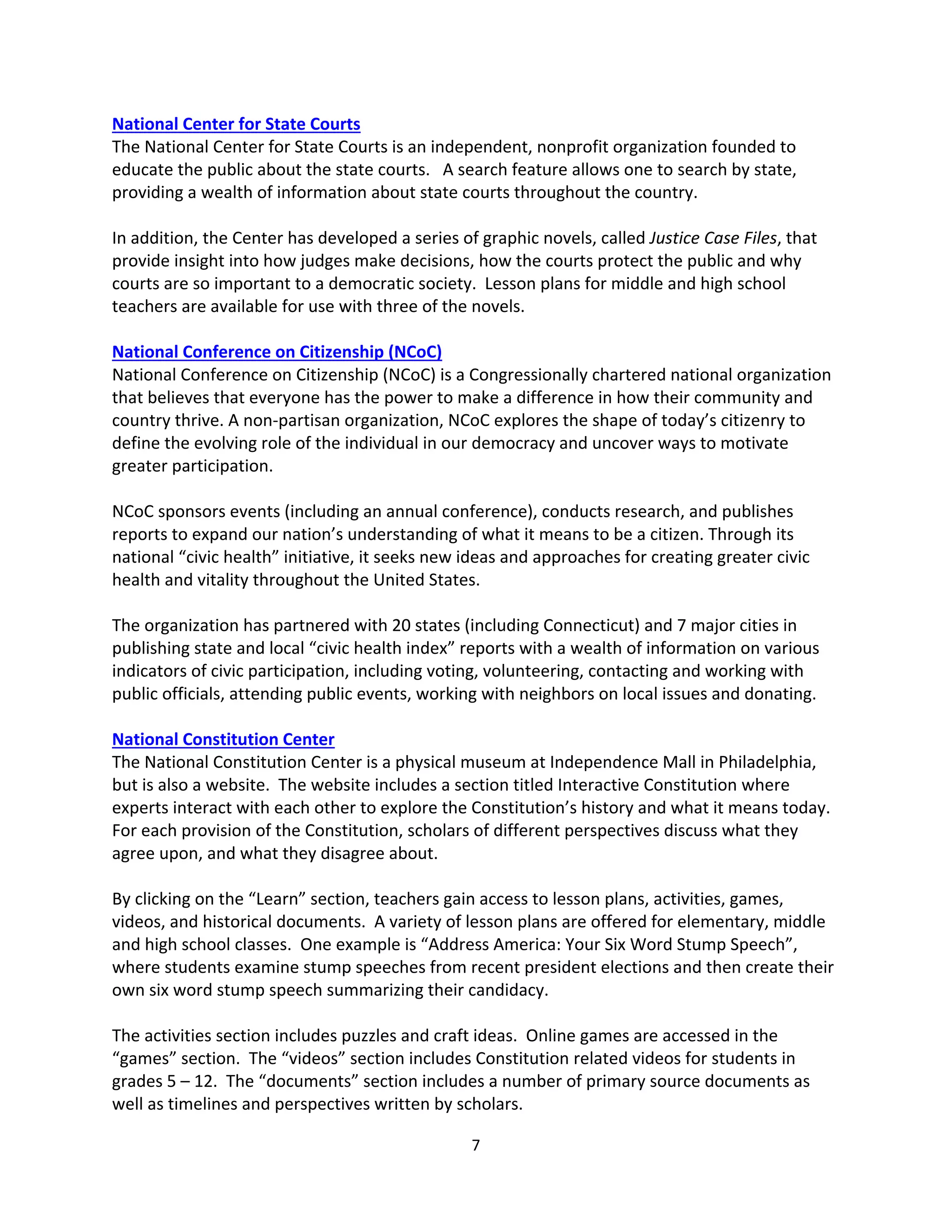 7 
 
National Center for State Courts 
The National Center for State Courts is an independent, nonprofit organization founded to 
educate the public about the state courts.   A search feature allows one to search by state, 
providing a wealth of information about state courts throughout the country.   
 
In addition, the Center has developed a series of graphic novels, called Justice Case Files, that 
provide insight into how judges make decisions, how the courts protect the public and why 
courts are so important to a democratic society.  Lesson plans for middle and high school 
teachers are available for use with three of the novels.   
 
National Conference on Citizenship (NCoC) 
National Conference on Citizenship (NCoC) is a Congressionally chartered national organization 
that believes that everyone has the power to make a difference in how their community and 
country thrive. A non‐partisan organization, NCoC explores the shape of today’s citizenry to 
define the evolving role of the individual in our democracy and uncover ways to motivate 
greater participation.  
 
NCoC sponsors events (including an annual conference), conducts research, and publishes 
reports to expand our nation’s understanding of what it means to be a citizen. Through its 
national “civic health” initiative, it seeks new ideas and approaches for creating greater civic 
health and vitality throughout the United States.  
 
The organization has partnered with 20 states (including Connecticut) and 7 major cities in 
publishing state and local “civic health index” reports with a wealth of information on various 
indicators of civic participation, including voting, volunteering, contacting and working with 
public officials, attending public events, working with neighbors on local issues and donating.     
 
National Constitution Center 
The National Constitution Center is a physical museum at Independence Mall in Philadelphia, 
but is also a website.  The website includes a section titled Interactive Constitution where 
experts interact with each other to explore the Constitution’s history and what it means today.  
For each provision of the Constitution, scholars of different perspectives discuss what they 
agree upon, and what they disagree about.   
 
By clicking on the “Learn” section, teachers gain access to lesson plans, activities, games, 
videos, and historical documents.  A variety of lesson plans are offered for elementary, middle 
and high school classes.  One example is “Address America: Your Six Word Stump Speech”, 
where students examine stump speeches from recent president elections and then create their 
own six word stump speech summarizing their candidacy.   
 
The activities section includes puzzles and craft ideas.  Online games are accessed in the 
“games” section.  The “videos” section includes Constitution related videos for students in 
grades 5 – 12.  The “documents” section includes a number of primary source documents as 
well as timelines and perspectives written by scholars.   
 
