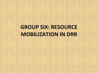 GROUP SIX: RESOURCE MOBILIZATION IN DRR 