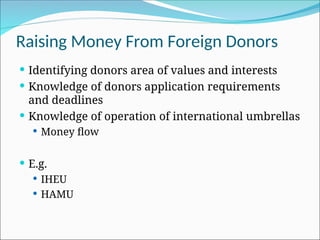 Raising Money From Foreign Donors
 Identifying donors area of values and interests
 Knowledge of donors application requirements
and deadlines
 Knowledge of operation of international umbrellas
 Money flow
 E.g.
 IHEU
 HAMU
 