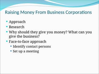 Raising Money From Business Corporations
 Approach
 Research
 Why should they give you money? What can you
give the business?
 Face-to-face approach
 Identify contact persons
 Set up a meeting
 