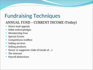 Fundraising Techniques
ANNUAL FUND – CURRENT INCOME (Today)
 Direct mail appeals
 Debit orders/pledges
 Membership Fees
 Special Events
 Competitions (raffles)
 Selling services
 Selling products
 Donor or supporter clubs (Friends of …)
 The internet
 Payroll deductions
 
