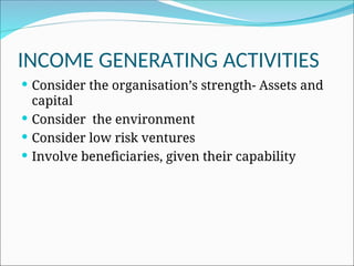 INCOME GENERATING ACTIVITIES
 Consider the organisation’s strength- Assets and
capital
 Consider the environment
 Consider low risk ventures
 Involve beneficiaries, given their capability
 