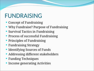FUNDRAISING
 Concept of Fundraising
 Why Fundraise? Purpose of Fundraising
 Survival Tactics in Fundraising
 Process of successful Fundraising
 Principles of Fundraising
 Fundraising Strategy
 Identifying Sources of Funds
 Addressing different stakeholders
 Funding Techniques
 Income generating Activities
 