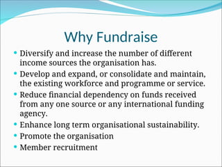 Why Fundraise
 Diversify and increase the number of different
income sources the organisation has.
 Develop and expand, or consolidate and maintain,
the existing workforce and programme or service.
 Reduce financial dependency on funds received
from any one source or any international funding
agency.
 Enhance long term organisational sustainability.
 Promote the organisation
 Member recruitment
 