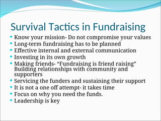 Survival Tactics in Fundraising
 Know your mission- Do not compromise your values
 Long-term fundraising has to be planned
 Effective internal and external communication
 Investing in its own growth
 Making friends- “Fundraising is friend raising”
Building relationships with community and
supporters
 Servicing the funders and sustaining their support
 It is not a one off attempt- it takes time
 Focus on why you need the funds.
 Leadership is key
 