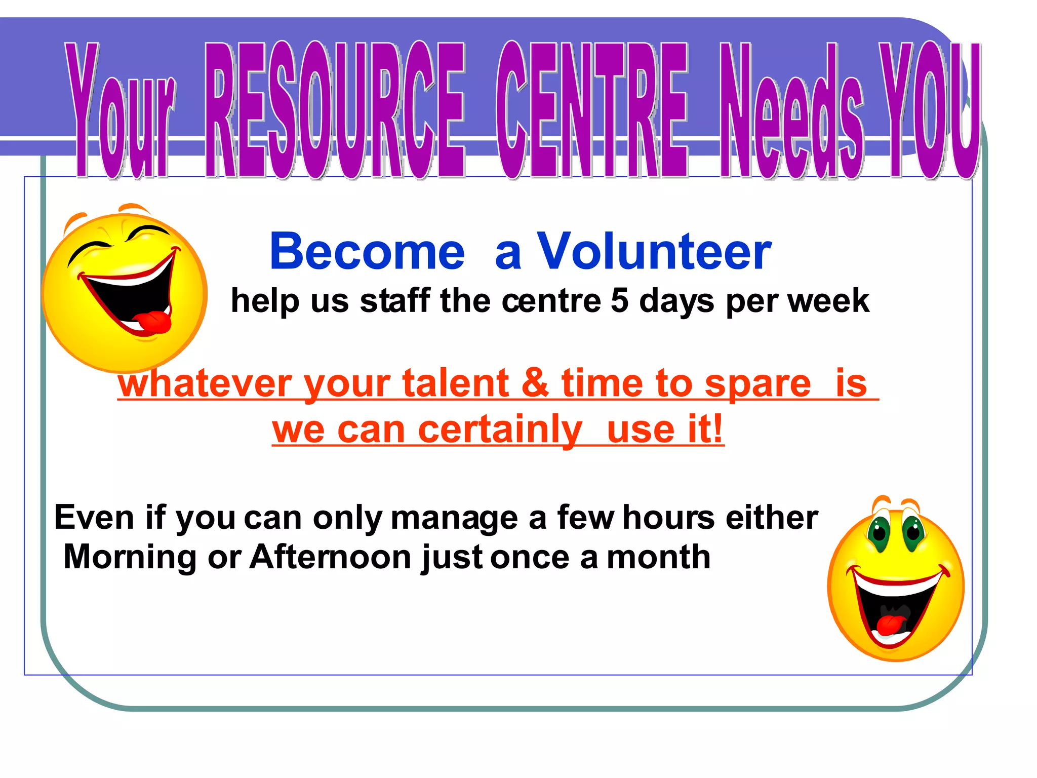 Become  a Volunteer help us staff the centre 5 days per week whatever your talent & time to spare  is  we can certainly  use it! Even if you can only manage a few hours either Morning or Afternoon just once a month Your  RESOURCE  CENTRE  Needs YOU 