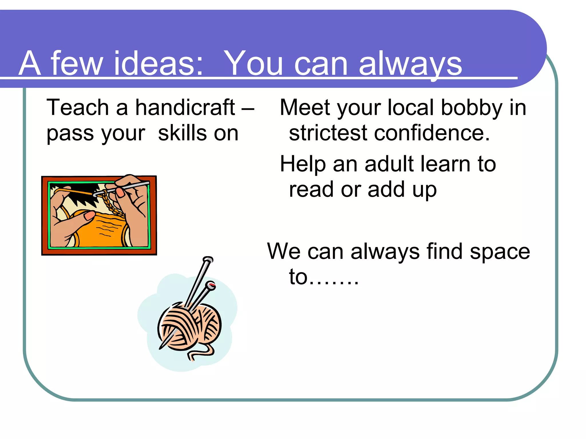 A few ideas:  You can always Teach a handicraft – pass your  skills on Meet your local bobby in strictest confidence. Help an adult learn to read or add up  We can always find space to……. 