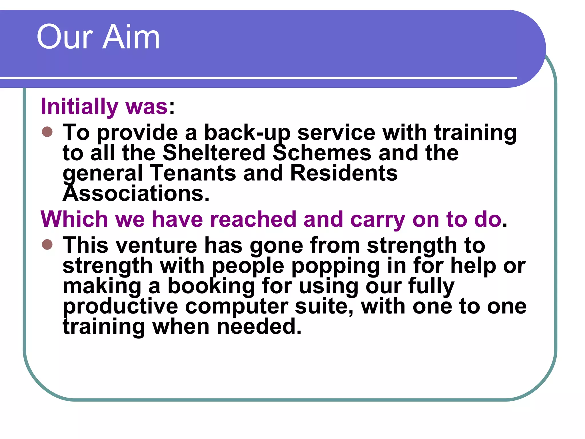 Our Aim  Initially was : To provide a back-up service with training to all the Sheltered Schemes and the general Tenants and Residents Associations. Which we have reached and carry on to do . This venture has gone from strength to strength with people popping in for help or making a booking for using our fully productive computer suite, with one to one training when needed. 