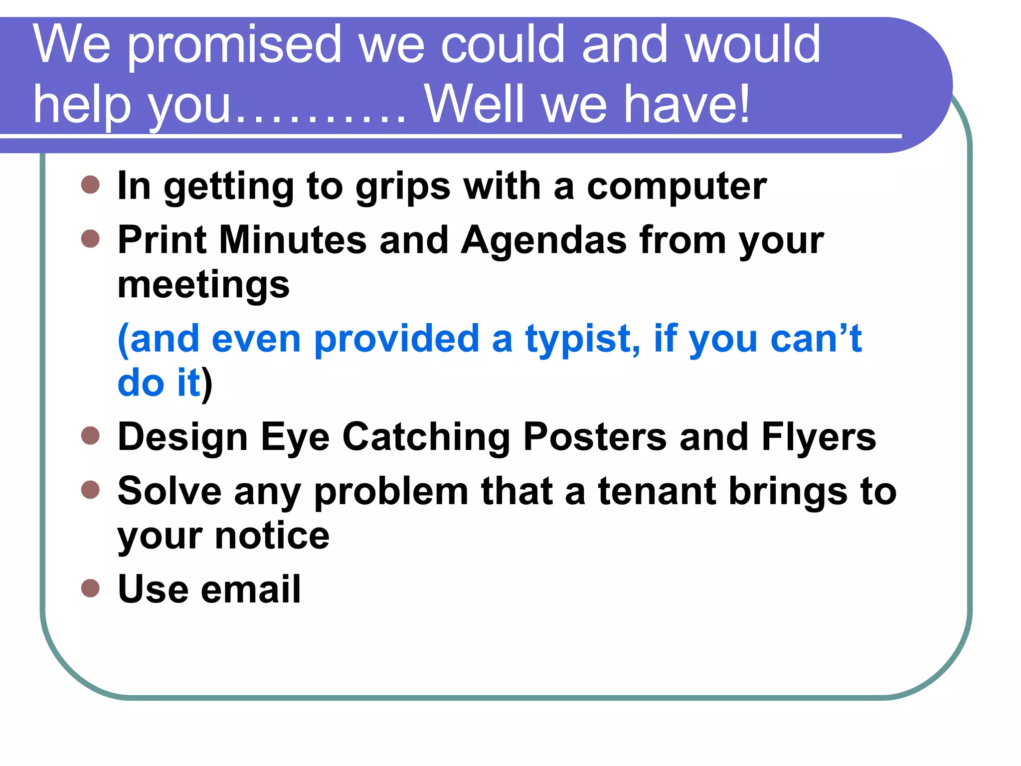We promised we could and would help you………. Well we have! In getting to grips with a computer Print Minutes and Agendas from your meetings  (and even provided a typist, if you can’t do it ) Design Eye Catching Posters and Flyers Solve any problem that a tenant brings to your notice Use email  