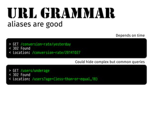 URL GRAMMAR 
aliases are good 
> GET /conversion-rate/yesterday 
< 302 Found 
< Location: /conversion-rate/20141027 
Depends on time 
Could hide complex but common queries 
> GET /users/underage 
< 302 Found 
< Location: /users?age=(less-than-or-equal,18) 
 