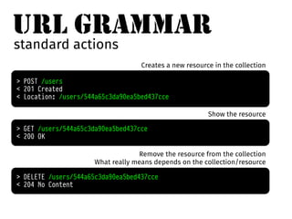 URL GRAMMAR 
standard actions 
Creates a new resource in the collection 
> POST /users 
< 201 Created 
< Location: /users/544a65c3da90ea5bed437cce 
> GET /users/544a65c3da90ea5bed437cce 
< 200 OK 
Show the resource 
Remove the resource from the collection 
What really means depends on the collection/resource 
> DELETE /users/544a65c3da90ea5bed437cce 
< 204 No Content 
 
